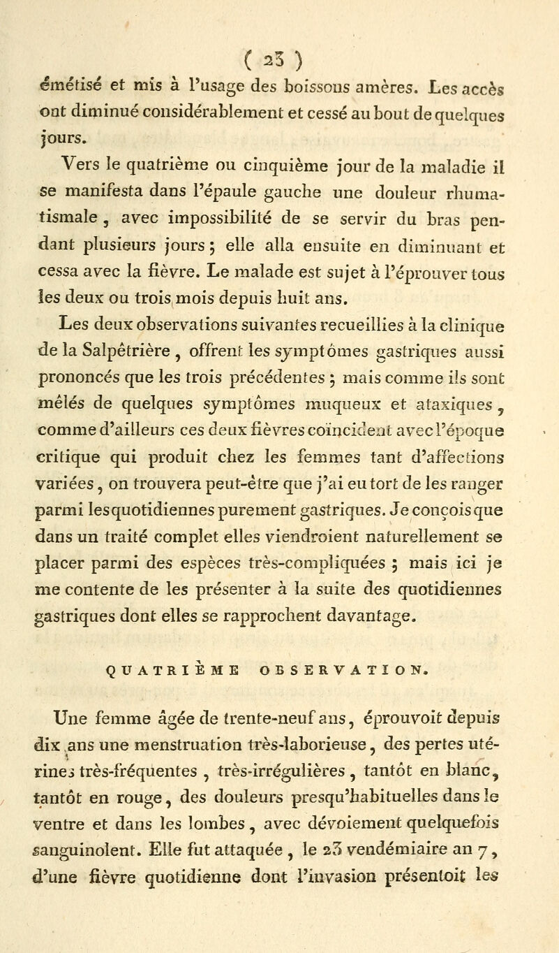 êmédsé et mis à l'usage des boissons amères. Les accès ont diminué considérablement et cessé au bout de quelques jours. Vers le quatrième ou cinquième jour de la maladie il se manifesta dans l'épaule gauche une douleur rhuma- tismale 3 avec impossibilité de se servir du bras pen- dant plusieurs jours ; elle alla ensuite en diminuant et cessa avec la fièvre. Le malade est sujet à l'éprouver tous les deux ou trois mois depuis huit ans. Les deux observations suivantes recueillies à la clinique de la Salpêtrière , offrent les symptômes gastriques aussi prononcés que les trois précédentes 5 mais comme ils sont mêlés de quelques symptômes muqueux et ataxiques , comme d'ailleurs ces deux fièvres coïncident avec l'époque critique qui produit chez les femmes tant d'affections variées, on trouvera peut-étr^ que j'ai eu tort de les ranger parmi les quotidiennes purement gastriques. Je conçois que dans un traité complet elles viendroient naturellement se placer parmi des espèces très-compliquées ; mais ici je me contente de les présenter à la suite des quotidiennes gastriques dont elles se rapprochent davantage. QUATRIEME OBSERVATION. Une femme âgée de trente-neuf ans, éprouvoit depuis dix ,ans une menstruation très-laborieuse, des pertes uté- rines très-fréquentes , très-irrégulières, tantôt en blanc, tantôt en rouge, des douleurs presqu'habituelles dans le ventre et dans les lombes, avec dévoiement quelquefois sanguinolent. Elle fut attaquée , le 25 vendémiaire an 7, d'une fièvre quotidienne dont l'invasion présentoit les
