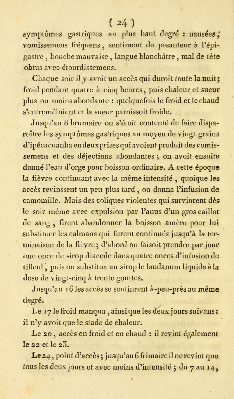 , (^4) symptômes gastriques au plus haut degré : nausées J vomissemens fréquens, sentiment de pesanteur à l'épi- gastre, bouche mauvaise, langue blanchâtre, mal de tête obtus avec étourdissemens. Chaque soir il j avoit un accès qui durcit toute la nuit; froid pendant quatre à cinq heures, puis chaleur et sueur plus ou moins abondante : quelquefois le froid et le chaud s'entremêloient et la sueur paroissoit froide. Jusqu'au 8 brumaire on s'étoit contenté de faire dispa- roître les symptômes gastriques au mojen de vingt grains d'ipécacuanha endeuxprises quiavoient produit des vomis- semens et des déjections abondantes j on avoit ensuite donné l'eau d'orge pour boisson ordinaire. A cette époque la fièvre continuant avec la même intensité , quoique les accès revinssent un peu plus tard, on donna l'infusion de camomille. Mais des coliques violentes qui survinrent dès ie soir même avec expulsion par l'anus d'un gros caillot de sang , firent abandonner la bojlsson amère pour lui substituer les caïmans qui furent continués jusqu'à la ter- minaison de la fièvre ; d'abord on faisoit prendre par jour une once de sirop diacode dans quatre onces d'infusion de tilleul, puis on substitua au sirop le laudanum liquide à la dose de vingt-cinq à trente gouttes. Jusqu'au 16 les accès se soutinrent à-peu-près au même degré. Le 17 le froid manqua, ainsi que les deux jours suivans : il n'y avoit que le stade de chaleur. Le 20 5 accès en froid et en chaud : il revint également le 22. et le 20, Le 24, point d'accès ; jusqu'au 6 frimaire il ne revint que tousles deux jours et avec moins d'intensité j du 7 au 14,