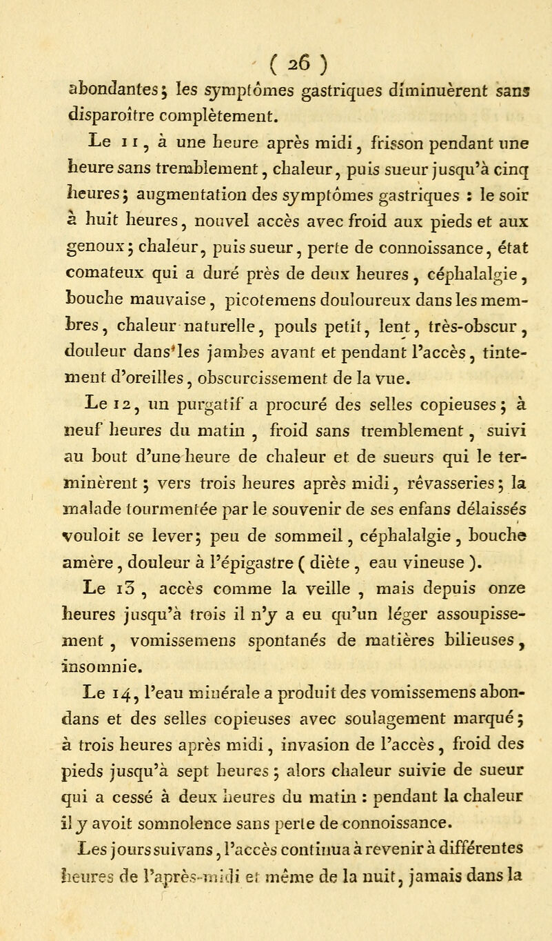 abondantes 5 les symptômes gastriques diminuèrent sans disparoître complètement. Le 11, à une heure après midi, frisson pendant une heure sans trembiement, chaleur, puis sueur jusqu'à cinq heures; augmentation des symptômes gastriques : le soir a huit heures, nouvel accès avec froid aux pieds et aux genoux 5 chaleur, puis sueur, perte de connoissance, état comateux qui a duré près de deux heures, céphalalgie, bouche mauvaise, picotemens douloureux dans les mem- bres, chaleur naturelle, pouls petit, lent, très-obscur, douleur dans^les jambes avant et pendant l'accès, tinte- ment d'oreilles, obscurcissement de la vue. Le 12, un purgatif a procuré des selles copieuses 5 à neuf heures du matin , froid sans tremblement, suivi au bout d'une heure de chaleur et de sueurs qui le ter- minèrent 5 vers trois heures après midi, rêvasseries ; la malade tourmentée par le souvenir de ses enfans délaissés vouloit se lever; peu de sommeil, céphalalgie, bouche amère, douleur à l'épigastre ( diète , eau vineuse ). Le i3 , accès comme la veille , mais depuis onze heures jusqu'à trois il n'y a eu qu'un léger assoupisse- ment , vomissemens spontanés de matières bilieuses, insomnie. Le 14, l'eau minérale a produit des vomissemens abon- dans et des selles copieuses avec soulagement marqué; à trois heures après midi, invasion de l'accès, froid des pieds jusqu'à sept heures ; alors chaleur suivie de sueur qui a cessé à deux heures du matin : pendant la chaleur il y avoit somnolence sans perle de connoissance. hes jours suivans, l'accès continua à revenir à différentes heures de l'après-midi et même de la nuit, jamais dans la