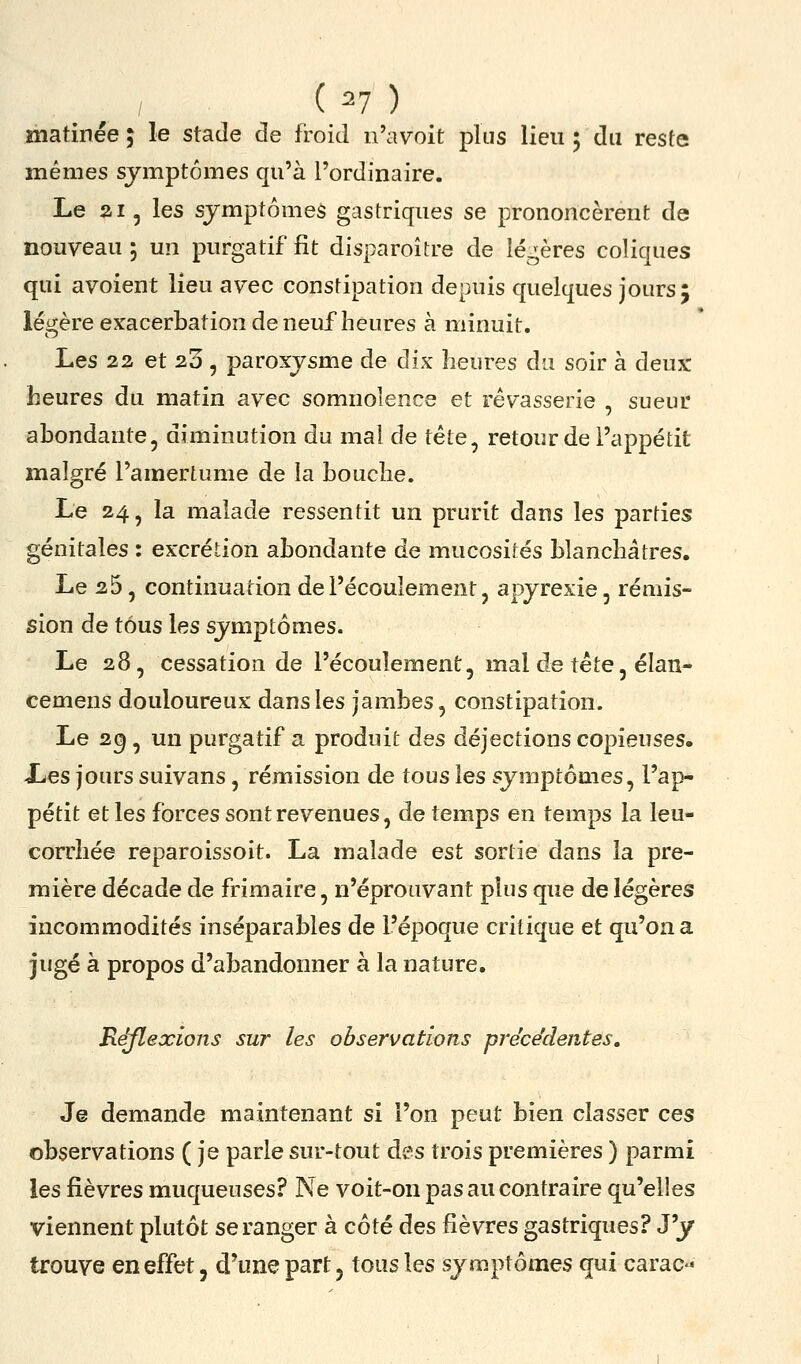 matinée ; le stade de froid n'avoit plus lieu ; du reste mêmes symptômes qu'à l'ordinaire. Le ai, les symptômes gastriques se prononcèrent de nouveau 5 un purgatif fit disparoître de légères coliques qui avoient lieu avec constipation depuis quelques jours; légère exacerbation de neuf heures à minuit. Les 22 et 2o , paroxysme de dix heures du soir à deux: heures du matin avec somnolence et rêvasserie , sueur abondante, diminution du mal de tête^ retour de l'appétit malgré l'amertume de la bouche. Le 24, la malade ressentit un prurit dans les parties génitales : excrétion abondante de mucosités blanchâtres. Le 26, continuation de l'écoulement, apyrexie, rémis- sion de tous les symptômes. Le 28, cessation de l'écoulement, mal de tête, élan- cemens douloureux dans les jambes, constipation. Le 2^, un purgatif a produit des déjections copieuses. Les jours suivans, rémission de tous les symptômes, l'ap- pétit et les forces sont revenues, de temps en temps la leu- corrhée reparoissoit. La malade est sortie dans la pre- mière décade de frimaire, n'éprouvant plus que de légères incommodités inséparables de l'époque critique et qu'on a jugé à propos d'abandonner à la nature. Réflexions sur les observations préce'dentes, Je demande maintenant si l'on peut bien classer ces observations (je parle sur-tout des trois premières ) parmi les fièvres muqueuses? Ne voit-on pas au contraire qu'elles viennent plutôt se ranger à côté des fièvres gastriques? J'y trouve en effet, d'une part, tous les symptômes qui carac-