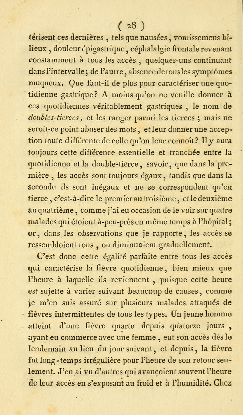 térisent ces dernières , tels que nausées, vomissemens bi- lieux , douleur épigastrique, céphalalgie frontale revenant constamment à tons les accès , quelques-uns continuant dans l'intervalle^ de l'autre, absence de tousles symptômes muqueux. Que faut-il de plus pour caractériser une quo- tidienne gastrique? A moins qu'on ne veuille donner à ces quotidiennes véritablement gastriques , le nom de doubles-tierces, et les ranger parmi les tierces 5 mais ne seroit-ce point abuser des mots, et leur donner une accep- tion toute différente de celle qu'on leur connoît? Ily aura toujours cette différence essentielle et tranchée entre la quotidienne et la double-tierce, savoir, que dans la pre- mière , les accès sont toujours égaux, tandis que dans la seconde ils sont inégaux et ne se correspondent qu'en tierce, c'est-à-dire le premier au troisième, et le deuxième au quatrième, comme j'ai eu occasion de le voir sur quatre malades qui étoient à-peu-prèsen même temps à l'hôpital; or, dans les observations que je rapporte, les accès se ressembloient tous , ou diminuoient graduellement. C'est donc cette égalité parfaite entre tous les accès qui caractérise la fièvre quotidienne, bien mieux que l'heure à laquelle ils reviennent , puisque cette heure est sujette à varier suivant beaucoup de causes, comme je m'en suis assuré sur plusieurs malades attaqués de fièvres intermittentes de tous les types. Un jeune homme atteint d'une fièvre quarte depuis quatorze jours , ayant eu commerce avec une femme , eut son accès dès le lendemain au lieu du jour suivant, et depuis, la fièvre fut long-temps irrégulière pour l'heure de son retour seu- lement. J'en ai vu d'autres qui avauçoient souvent l'heure de leur accès en s'exposant au froid et à l'humidité. Chez