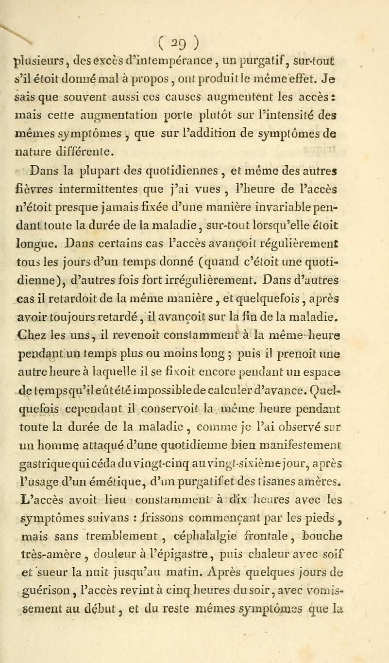 plusieurs, des excès d'intempérance, un purgatif, sur-tout s'il étoit donné mal à propos, ont produit le même effet. Je sais que souvent aussi ces causes augmentent les accès t mais cette augmentation porte plutôt sur l'intensité des mêmes symptômes , que sur l'addition de symptômes de nature différente. Dans la plupart des quotidiennes , et même des autres fièvres intermittentes que j'ai vues , l'heure de l'accès n'étoit presque jamais fixée d'une maniéré invariable pen- dant toute la durée de la maladie, sur-tout lorsqu'elle étoit longue. Dans certains cas l'accès avançoit régulièrement tous les jours d'un temps donné (quand c'étoit une quoti- dienne), d'autres fois fort irrégulièrement. Dans d'autres cas il retardoit de la même manière , et quelquefois, après avoir toujours retardé, il avançoit sur la fin de la maladie. Chez les uns, il revenoit constamment à la même heure pendant un temps plus ou moins long ; puis il prenoit une autre heure à laquelle il se fixoit encore pendant un espace de temps qu'il eût été impossible de calculer d'avance. Quel- quefois cependant il conservoit la même heure pendant toute la durée de la maladie , comme je l'ai observé sur un homme attaqué d'une quotidienne bien manifestement gastrique qui céda du vingt-cinq au vingt-sixième jour, après l'usage d'un émétique, d'un purgatif et des tisanes amères. L'accès avoit lieu constamment à dix Jieiires avec les symptômes suivans : frissons commençant par les pieds , mais sans tremblement , céphalalgie frontale, bouche très-amère , douleur à l'épigastre, puis chaleur avec soif et sueur la nuit jusqu'au matin. Après quelques jours de guérison, l'accès revint à cinq^heures dusoir, avec vomis- sement au début 3 et du reste mêmes symptômes que la