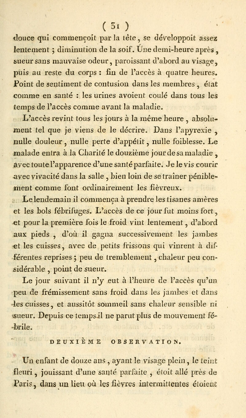 (30 douce qui commençoit par la tête, se développoit assez lentement ; diminution de la soif. Une demi-heure après, sueur sans mauvaise odeur, paroissant d'abord au visage, puis au reste du corps : fin de l'accès à quatre heures. Point de sentiment de contusion dans les membres , état comme en santé : les urines avoient coulé dans tous les temps de l'accès comme avant la maladie. L'accès revint tous les jours à la même heure , absolu- ment tel que je viens de le décrire. Dans l'apjrexie , nulle douleur, nulle perte d'appétit, nulle foiblesse. Le malade entra à la Charité le douzième jour de sa maladie , avec toute l'apparence d'une santé parfaite. Je le vis courir ■avec vivacité dans la salle , bien loin de se traîner pénible- ment comme font ordinairement les fiévreux. Le lendemain il commença à prendre les tisanes amères et les bols fébrifuges. L'accès de ce jour fut moins fort, et pour la première fois le froid vint lentement, d'abord aux pieds , d'où il gagna successivement les jambes et les cuisses, avec de petits frissons qui vinrent à dif- férentes reprises ; peu de tremblement, chaleur peu con- sidérable , point de sueur. Le jour suivant il n'y eut à l'heure de l'accès qu'un peu de frémissement sans froid dans les jambes et dans les cuisses, et aussitôt sommeil sans chaleur sensible ni «sueur. Depuis ce tempsil ne parut plus de mouvement fé- -brile. DEUXIÈME OBSERVATION. Un enfant de douze ans , ayant le visage plein, le teint fleuri, jouissant d'une santé parfaite , étoit allé près de Paris, dans un lieu où les fièvres intermittentes étoienS