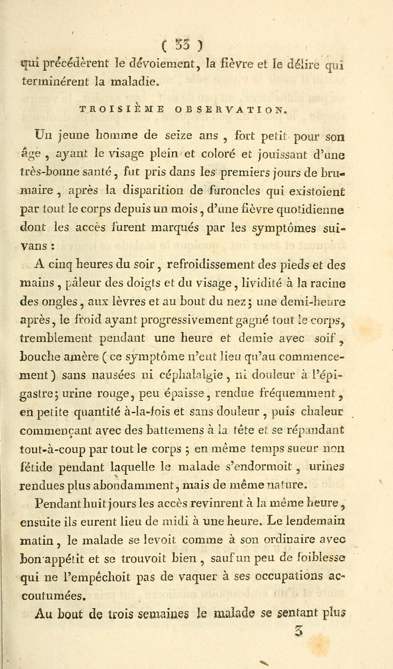 qui précédèrent le dévoiement, la fièvre et le délire qui terminèrent la maladie, TROISIEME OBSERVAT lO No Un jeune homme de seize ans , fort petit pour son âge , ayant le visage plein et coloré et jouissant d'une très-bonne santé, fat pris dans les premiers jours de bru- maire , après la disparition de faroncles qui existoient par tout le corps depuis un mois, d'une fièvre quotidienne dont les accès furent marqués par les symptômes sui- vans : A cinq heures du soir, refroidissement des pieds et des mains , pâleur des doigts et du visage, lividité à la racine des ongles, aux lèvres et au bout du nez 5 une demi-heure après, le froid avant progressivement gagné tout le corps^ tremblement pendant une heure et demie avec soif ^ Louche amère ( ce symptôme n'eut lieu qu'au commence- ment ) sans nausées ni céphalalgie, ni douleur à l'épi- gastre, urine rouge, peu épaisse, rendue fréquemment, en petite quantité à-la-fois et sans douleur , puis chaleur commençant avec des battemens à la tête et se répandant tout-à-coup par tout le corps ; en même temps sueur non fétide pendant laquelle le malade s'endormoit, urines rendues plus abondamment, mais de même nature. Pendant huit jours les accès revinrent à la même heure ^ ensuite ils eurent lieu de midi à une heure. Le lendemain matin, le malade se levoit comme à son ordinaire avec bon'appétit et se trouvoit bien , sauf un peu de foiblesse qui ne l'empêchoit pas de vaquer à ses occupations ac- coutumées. Au bout de trois semaines le malade se sentant pîu^ 5
