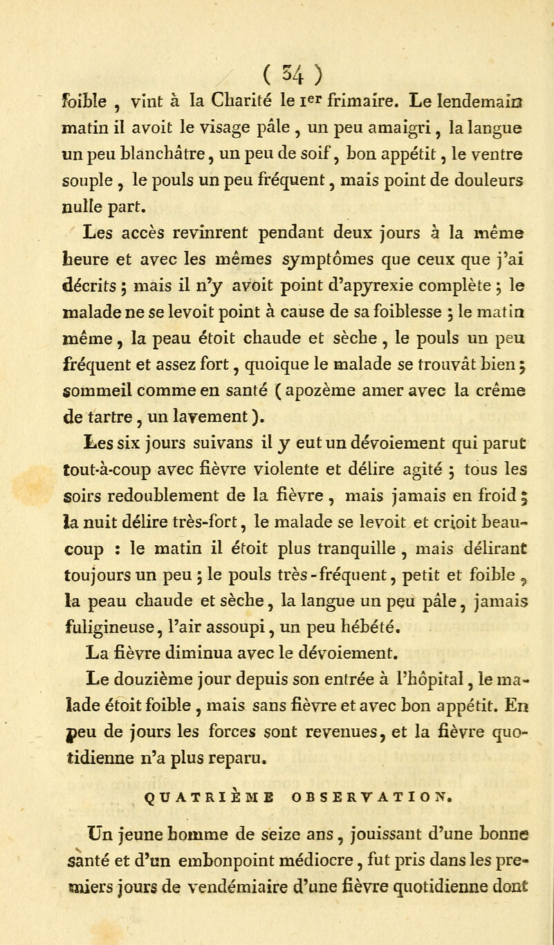 foiBîe , vint à la Charité le i^r frimaire. Le lendemain matin il avoit le visage pâle , un peu amaigri, la langue un peu blanchâtre, un peu de soif, bon appétit, le ventre souple , le pouls un peu fréquent, mais point de douleurs nulle part. Les accès revinrent pendant deux jours à la même heure et avec les mêmes symptômes que ceux que j'ai décrits 5 mais il n'y avoit point d'apyrexie complète , le malade ne se levoit point à cause de sa foiblesse 5 le matin même, la peau étoit chaude et sèche, le pouls un peu fréquent et assez fort, quoique le malade se trouvât bien j sommeil comme en santé ( apozème amer avec la crème de tartre, un lavement ). Les six jours suivans il y eut un dévoiement qui parut tout-à-coup avec fièvre violente et délire agité 5 tous les soirs redoublement de la fièvre , mais jamais en froid | la nuit délire très-fort, le malade se levoit et crioit beau- coup : le matin il étoit plus tranquille , mais délirant toujours un peu j le pouls très-fréquent, petit et foible ^ la peau chaude et sèche, la langue un pçu pâle, jamais fuligineuse, l'air assoupi, un peu hébété. La fièvre diminua avec le dévoiement. Le douzième jour depuis son entrée à l'hôpital, le ma- lade étoit foible , mais sans fièvre et avec bon appétit. En peu de jours les forces sont revenues, et la fièvre quo- tidienne n'a plus reparu. QUATRIÈME OBSERYATION, Un jeune homme de seize ans, jouissant d'une bonne santé et d'un embonpoint médiocre, fut pris dans les pre- miers jours de vendémiaire d'une fièvre quotidienne dont