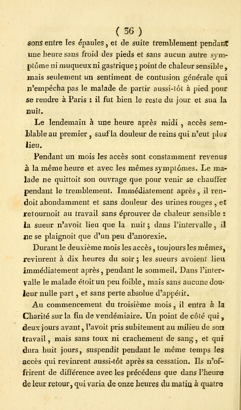 sons entre les épaules, et de suite tremblement pendant une heure sans froid des pieds et sans aucun autre sjn> ptôme ni muqueux ni gastrique 5 point de chaleur sensible , mais seulement un sentiment de contusion générale qui n'empêcha pas le malade de partir aussi-tôt à pied pour se rendre à Paris : il fut bien le reste du jour et sua la nuit. Le lendemain à une heure après midi , accès sem- îalable au premier, sauf la douleur de reins qui n'eut plus iieu. Pendant un mois les accès sont constamment revenus à la même heure et avec les mêmes symptômes. Le ma- lade ne quittoit son ouvrage que pour venir se chauffer pendant le tremblement. Immédiatement après, il ren- doit abondamment et sans douleur des urines rouges , et retournoit au travail sans éprouver de chaleur sensible : ia sueur n'a voit lieu que la nuit j dans l'intervalle ^ il jie se plaignoit que d'un peu d'anorexie. Durant le deuxième mois les accès, toujours les mêmes, revinrent à dix heures du soir 5 les sueurs avoient lieu immédiatement après, pendant le sommeil. Dans l'inter- valle le malade étoit un peu foible, mais sans aucune dou- leur nulle part, et sans perte absolue d'appétit. Au commencement du troisième mois, il entra à la Charité sur la fin de vendémiaire. Un point de côté qui , deux jours avant, l'a voit pris subitement au milieu de son travail, mais sans toux ni crachement de sang, et qui (dura huit jours, suspendit pendant le même temps les accès qui revinrent aussi-tôt après sa cessation. Ils n'of- frirent de différence avec les précédens que dans l'heure ÛQ leur retour, qui varia de onze heures du matia à quatre