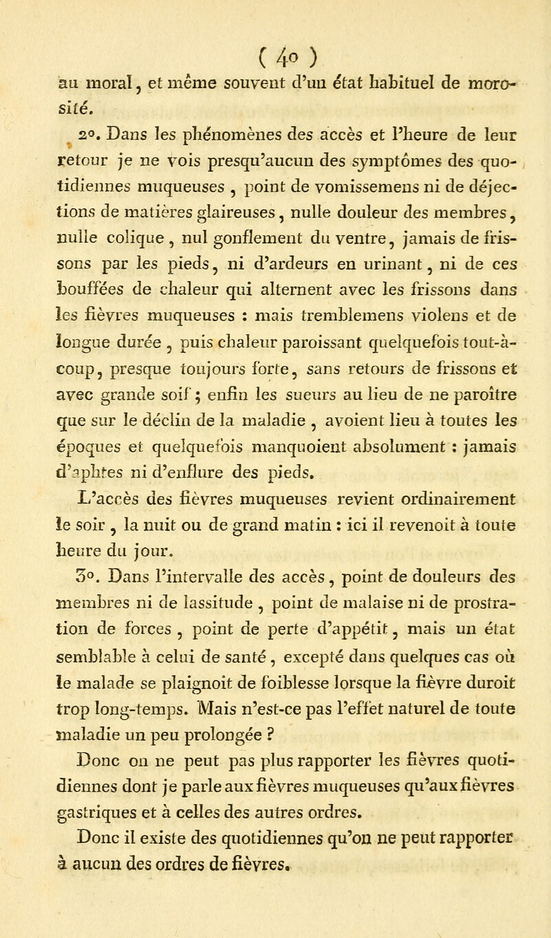au moraï, et même souvent d'un état habituel de moro- sité. 20, Dans les phénomènes des accès et l'heure de leur retour je ne vois presqu'aucun des symptômes des quo- tidiennes muqueuses , point de vomissemeus ni de déjec- tions de matières glaireuses, nulle douleur des membres, nulle colique, nul gonflement du ventre, jamais de fris- sons par les pieds, ni d'ardeurs en urinant, ni de ces bouffées de chaleur qui alternent avec les frissons dans les fièvres muqueuses : mais tremblemens violens et de longue durée , puis chaleur paroissant quelquefois tout-à- coup, presque toujours forte, sans retours de frissons et avec grande soif ; enfin les sueurs au lieu de ne paroître que sur le déclin de la maladie , avoient lieu à toutes les époques et quelquefois manquoient absolument : jamais d'aphtes ni d'enflure des pieds. L'accès des fièvres muqueuses revient ordinairement ie soir , la nuit ou de grand matin : ici il revenoit à toute heure du jour. 3°. Dans l'intervalle des accès, point de douleurs des membres ni de lassitude , point de malaise ni de prostra- tion de forces , point de perte d'appétit, mais un état semblable à celui de santé, excepté dans quelques cas ou le malade se plaignoit de foiblesse lorsque la fièvre duroit trop long-temps. Mais n'est-ce pas l'effet naturel de toute maladie un peu prolongée ? Donc on ne peut pas plus rapporter les fièvres quoti- diennes dont je parle aux fièvres muqueuses qu'aux fièvres gastriques et à celles des autres ordres. Donc il existe des quotidiennes qu'on ne peut rapporter à aucun des ordres de fièvres.
