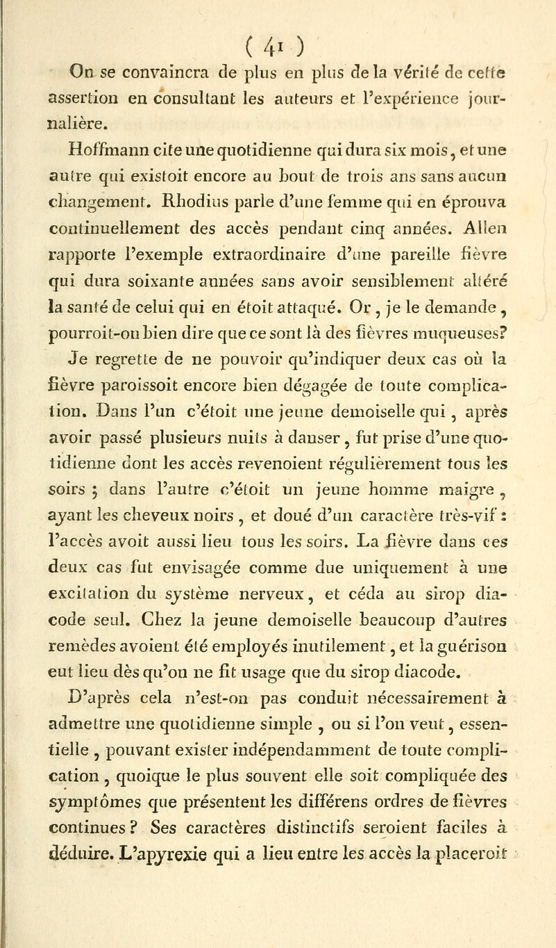 On se convaincra de plus en plus de la vérité de cef te assertion en consultant les auteurs et l'expérience jour- nalière. Hoffinann cite une quotidienne qui dura six mois, et une autre qui existoit encore au bout de trois ans sans aucun changement. Rhodius parle d'une femme qui en éprouva continuellement des accès pendant cinq années. Allen rapporte l'exemple extraordinaire d'une pareille fièvre qui dura soixante années sans avoir sensiblement altéré la santé de celui qui en étoit attaqué. Or, je le demande , pourroit-on bien dire que ce sont là des fièvres muqueuses? Je regrette de ne pouvoir qu'indiquer deux cas où la fièvre paroissoit encore bien dégagée de toute complica- tion. Dans l'un c'étoit une jeune demoiselle qui, après avoir passé plusieurs nuits à danser, fut prise d'une quo- tidienne dont les accès revenoient régulièrement tous les soirs ; dans l'autre c'étoit un jeune homme maigre , ajant les cheveux noirs , et doué d'un caractère très-vif : l'accès avoit aussi lieu tous les soirs. La lièvre dans ces deux cas fut envisagée comme due uniquement à une excitation du sjstème nerveux, et céda au sirop dia- code seul. Chez la jeune demoiselle beaucoup d'autres remèdes a voient été employés inutilement, et la guérison eut lieu dès qu'on ne fit usage que du sirop diacode. D'après cela n'est-on pas conduit nécessairement h admettre une quotidienne simple , ou si l'on veut, essen- tielle 5 pouvant exister indépendamment de toute compli- cation 5 quoique le plus souvent elle soit compliquée des symptômes que présentent les différens ordres de fièvres continues ? Ses caractères distinctifs seroient faciles à déduire. L'apjrexie qui a lieu entre les accès la placeroit