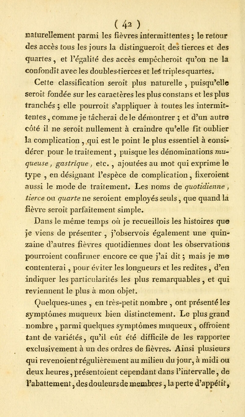 aafureîlement parmi les fièvres intermittentes ; le retour des accès tous les jours la distingueroit des tierces et des quartes, et l'égalité des accès empécheroit qu'on ne la confondît avec les doubles-tierces et leS triples-quartes. Cette classification seroit plus naturelle , puisqu'elle seroit fondée sur les caractères les plus constans et les plus tranchés ; elle pourroit s'appliquer à toutes les intermit- tentes , comme je tâcherai de le démontrer ; et d'un autre côté il ne seroit nullement à craindre qu'elle fît oublier la complication , qui est le point le plus essentiel à consi- dérer pour le traitement, puisque les dénominations mu- gueuse ^ gastrique j etc. , ajoutées au mot qui exprime le tjpe , en désignant l'espèce de complication, fixeroient aussi le mode de traitement. Les noms de quotidienne, tierce ou quarte ne seroient employés seuls, que quand la lièvre seroit parfaitement simple. Dans le même temps où je recueillois les histoires que je viens de présenter , j'observois également une quin- zaine d'autres fièvres quotidiennes dont les observations pourraient confirmer encore ce que j'ai dit \ mais je me contenterai, pour éviter les longueurs et les redites , d'en indiquer les particularités les plus remarquables, et qui reviennent le plus à mon objet. Quelques-unes , en très-petit nombre , ont présenté les symptômes muqueux bien distinctement. Le plus grand nombre , parmi quelques symptômes muqueux, offroient tant de variétés, qu'il eût été difficile de les rapporter exclusivement à un des ordres de fièvres. Ainsi plusieurs qui revenoient régulièrement au milieu du jour, à midi ou deux heures, présentoient cependant dans l'intervalle, de l'abattement, des douleurs de membres, la perte d'appétit.