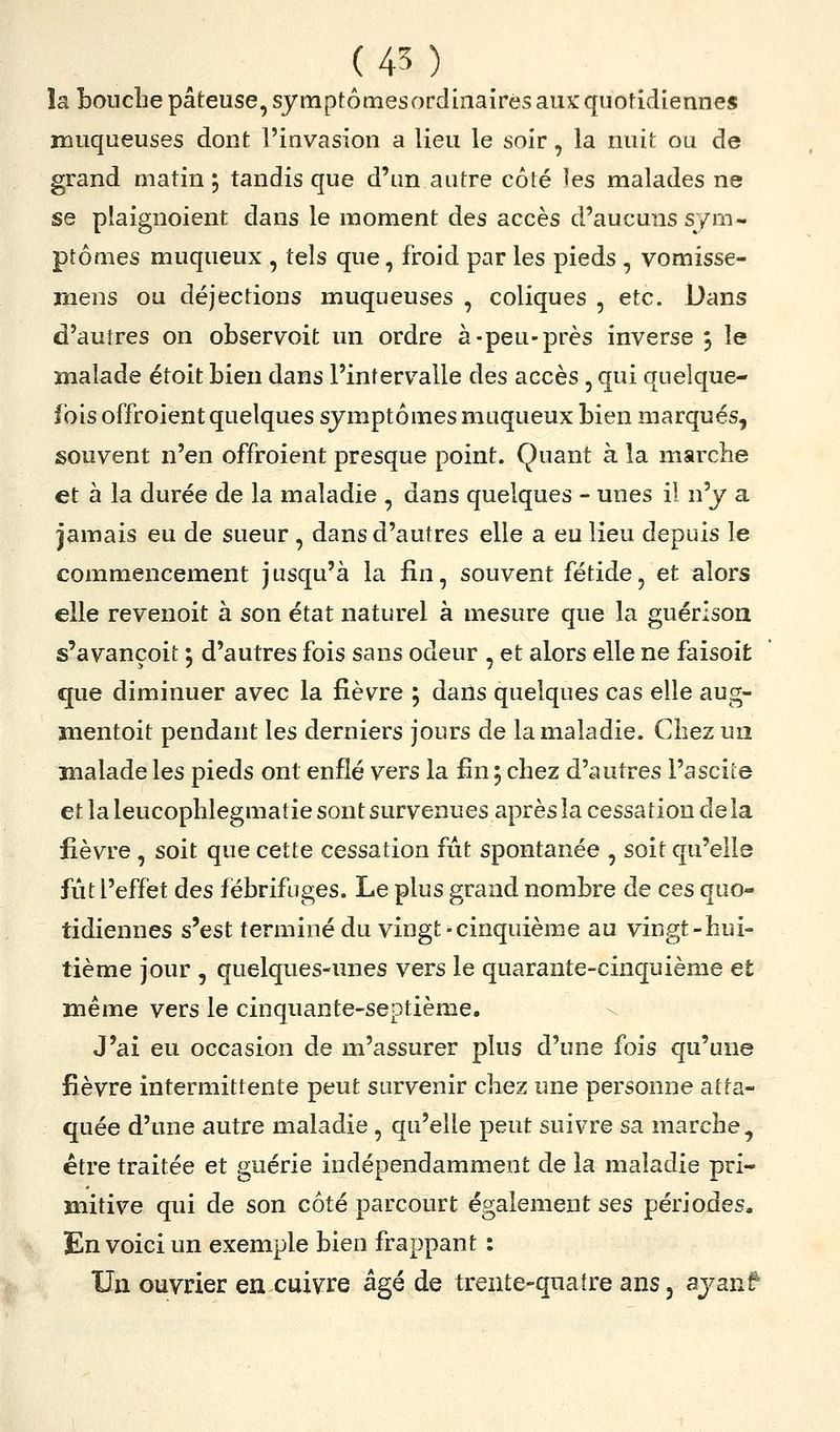 îaboucbe pâteuse, symptomesordinairés aux: quoddiennes muqueuses dont l'invasion a lieu le soir, la nuit ou de grand matin, tandis que d'un autre côté les malades ne se plaignoient dans le moment des accès d'aucuns sym- ptômes muqueux , tels que, froid par les pieds , vomisse- ïîiens ou déjections muqueuses , coliques , etc. Dans d'autres on observoit un ordre à-peu-près inverse 5 le Bialade étoit bien dans l'intervalle des accès , qui quelque- fois offroient quelques symptômes muqueux bien marqués, souvent n'en offroient presque point. Quant à la marclie et à la durée de la maladie , dans quelques - unes il n'y a jamais eu de sueur , dans d'autres elle a eu lieu depuis le commencement jusqu'à la fin, souvent fétide, et alors elle revenoit à son état naturel à mesure que la guérlson s'avançoit ; d'autres fois sans odeur , et alors elle ne faisoit que diminuer avec la fièvre ; dans quelques cas elle aug- mentoit pendant les derniers jours de la maladie. Chez un malade les pieds ont enflé vers la fin 5 chez d'autres l'ascite et la leucophlegmatie sont survenues après la cessation delà fièvre , soit que cette cessation fût spontanée , soit qu'elle fût l'effet des fébrifuges. Le plus grand nombre de ces quo- tidiennes s'est terminé du vingt-cinquième au vingt-hui- tième jour , quelques-unes vers le quarante-cinquième et même vers le cinquante-septième. \ J'ai eu occasion de m'assurer plus d'une fois qu'une fièvre intermittente peut survenir chez une personne atta- quée d'une autre maladie , qu'elle peut suivre sa marche, être traitée et guérie indépendamment de la maladie pri- mitive qui de son côté parcourt également ses périodes. En voici un exemple bien frappant : Un ouvrier en cuivre âgé de trente-quatre ans, ayanf