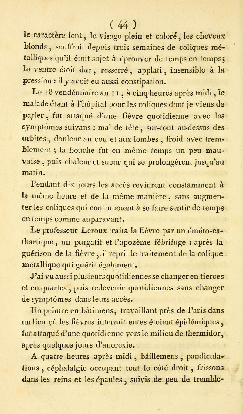 le caractère lent, îe visnge plein et coloré, les clieveux tlonds , souffroit depuis trois semaines de coliques mé- talliques qu'il étoit sujet à éprouver de temps en temps; le ventre étoit dur, resserré, applati, insensible à la pression : il y avoit eu aussi constipation. Le 18 vendémiaire an 11, à cinq heures après midi, ïe malade étant à l'hôpital pour les coliques dont je viens de parler, fut attaqué d'une fièvre quotidienne avec les symptômes suivans : mal de tête, sur-tout au-dessus des orbites , douleur au cou et aux lombes , froid avec trem- blement 'y la bouche fut en même temps un peu mau- vaise 5 puis chaleur et sueur qui se prolongèrent jusqu'au matin. Pendant dix jours les accès revinrent constamment à la même heure et de la même manière , sans augmen- ter les coliques qui continuoient à se faire sentir de temps en temps comme auparavant. Le professeur Leroux traita la fièvre par un éméto-ca- thartique, un purgatif et l'apozème fébrifuge : après la guérison de la fièvre ,âl reprit le traitement de la colique métallique qui guérit également. J*ai vu aussi plusieurs quotidiennes se changer en tierces et en quartes, puis redevenir quotidiennes sans changer de symptômes dans leurs accès. Un peinlre en bâtimens, travaillant près de Paris dans un lieu où les lièvres intermittentes étoient épidémiques , fut attaqué d'une quotidienne vers le milieu de thermidor, après quelques jours d'anorexie. A quatre heures après midi, bâillemens, pandicula- tions , céphalalgie occupant tout le côté droit, frissons dans les reins et les épaules, suivis de peu de tremble-