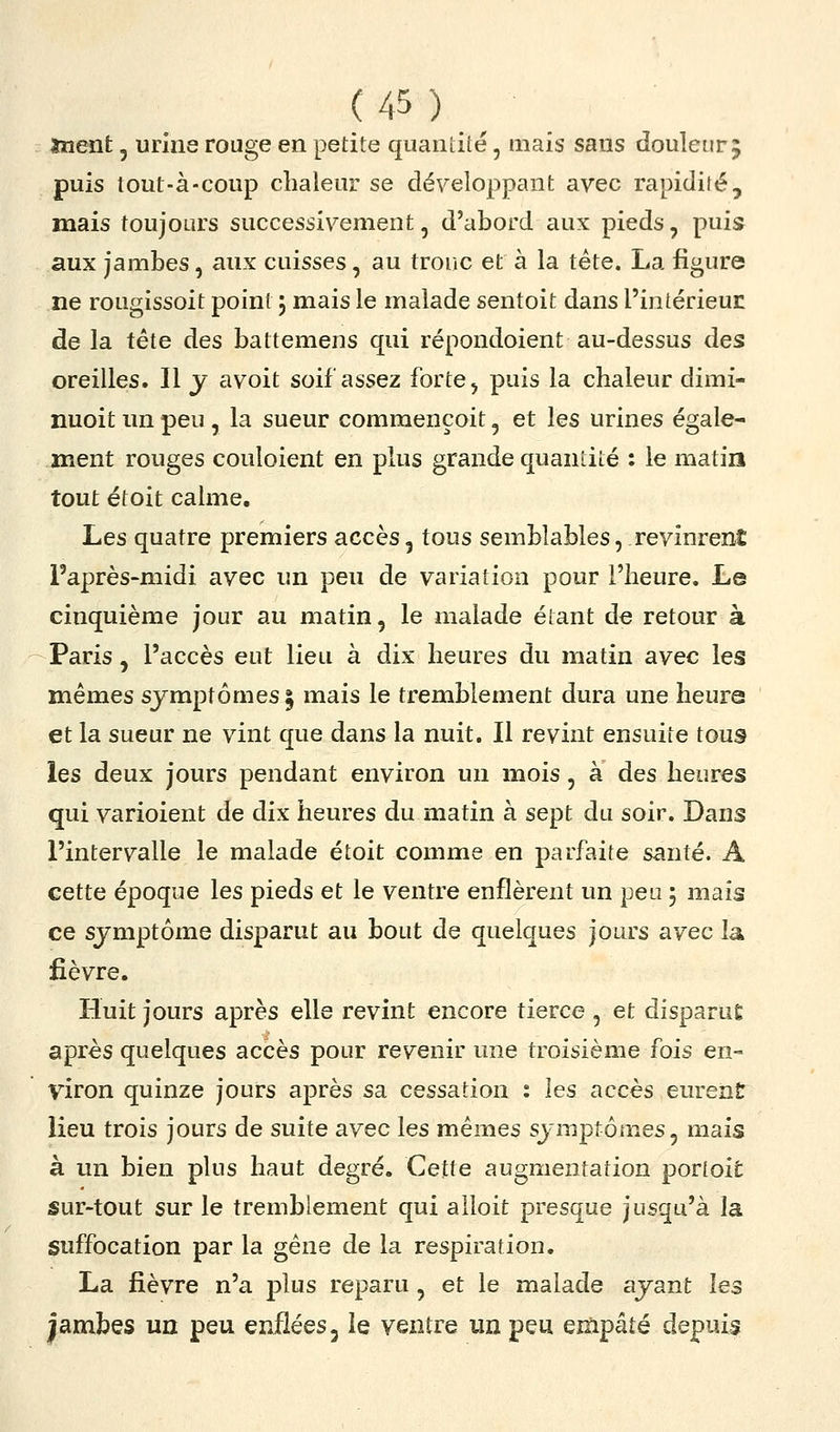înent, urine rouge en petite quantité, mais sans doulenrj puis tout-à-coup chaleur se développant avec rapidité, mais toujours successivement, d'abord aux pieds, puis aux jambes, aux cuisses, au tronc et à la tête. La figure ne rougissoit point 3 mais le malade sentoit dans l'intérieur de la tête des battemens qui répondoient au-dessus des oreilles. Il j avoit soif assez forte, puis la chaleur dimi- nuoit un peu , la sueur commençoit, et les urines égale- ment rouges couloient en plus grande quantité : le matin tout étoit calme. Les quatre premiers accès, tous semblables, revinrent i'après-midi avec un peu de variation pour l'heure. Le cinquième jour au matin, le malade étant de retour à Paris, l'accès eut lieu à dix heures du matin avec les mêmes symptômes § mais le tremblement dura une heure et la sueur ne vint que dans la nuit. Il revint ensuite tous les deux jours pendant environ un mois, à des heures qui varioient de dix heures du matin à sept du soir. Dans l'intervalle le malade étoit comme en parfaite santé. A cette époque les pieds et le ventre enflèrent un peu 5 mais ce sjmptôme disparut au bout de quelques jours avec la fièvre. Huit jours après elle revint encore tierce , et disparue après quelques accès pour revenir une troisième fois en- viron quinze jours après sa cessation : les accès eurenîr lieu trois jours de suite avec les mêmes symptômes, mais à un bien plus haut degré. Cette augmentation porloit sur-tout sur le tremblement qui alloit presque jusqu'à la suffocation par la gène de la respiration. La fièvre n'a plus reparu, et le malade ayant les jambes un peu enflées, îe ventre un peu empâté depuis