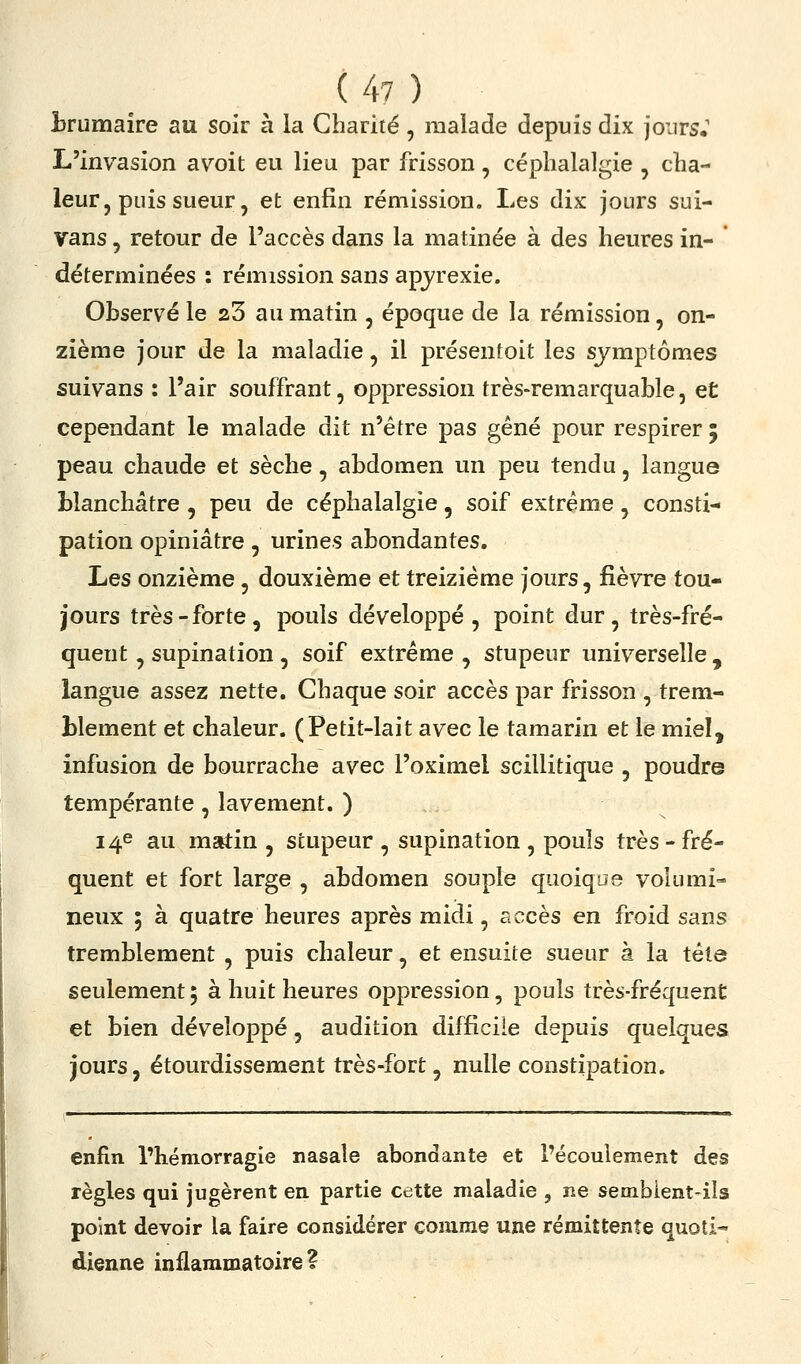 Î3rumaîre au soir à la Charité, malade depuis dix jours.' L'invasion avoit eu lieu par frisson , céphalalgie , cha- leur, puis sueur, et enfin rémission. Les dix jours sui- vans, retour de l'accès dans la matinée à des heures in- déterminées : rémission sans apjrexie. Observé le 23 au matin , époque de la rémission, on- zième jour de la maladie, il présentoit les symptômes suivans : l'air souffrant, oppression très-remarquable, et cependant le malade dit n'être pas gêné pour respirer ; peau chaude et sèche, abdomen un peu tendu, langue blanchâtre , peu de céphalalgie, soif extrême , consti- pation opiniâtre, urines abondantes. Les onzième, douxième et treizième jours, fièvre tou- jours très-forte, pouls développé, point dur, très-fré- quent , supination , soif extrême , stupeur universelle , langue assez nette. Chaque soir accès par frisson , trem- blement et chaleur. (Petit-lait avec le tamarin et le miel, infusion de bourrache avec l'oximel scillitique , poudre tempérante, lavement. ) 14e au msrtin , stupeur , supination , pouls très - fré- quent et fort large , abdomen souple quoique volumi- neux 5 à quatre heures après midi, accès en froid sans tremblement , puis chaleur, et ensuite sueur à la tête seulement; à huit heures oppression, pouls très-fréquent et bien développé, audition difficile depuis quelques jours, étourdissement très-fort, nulle constipation. enfin l'hémorragie nasale abondante et l'écoulement des règles qui jugèrent en partie cette maladie , ne sembient-ils point devoir la faire considérer comme une rémittente quoti- dienne inflammatoire?