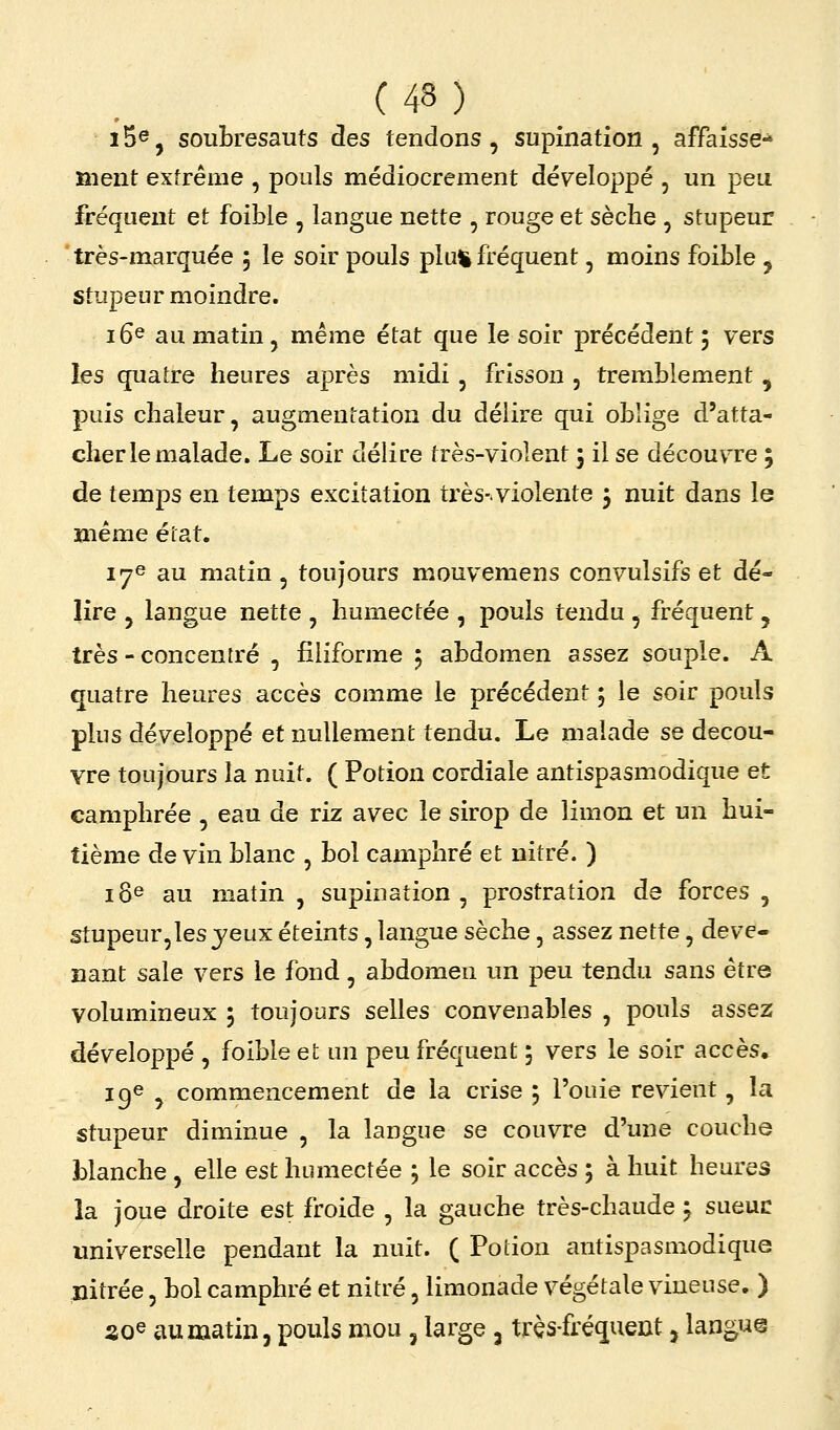 15®, soubresauts àes tendons, supination , affaisse-* ment extrême , pouls médiocrement développé , un peu fréquent et foible , langue nette , rouge et sèche , stupeur très-marquée 5 le soir pouls plu^ fréquent, moins foible , stupeur moindre. 16^ au matin, même état que le soir précédent 5 vers les quatre heures après midi, frisson , tremblement ^ puis chaleur, augmentation du délire qui oblige d'atta- cher le malade. Le soir délire très-violent 5 il se découvTe ; de temps en temps excitation très-violente 5 nuit dans le même état. 17e au matin, toujours mouvemens convulsifs et dé- lire 5 langue nette , humectée , pouls tendu , fréquent , très - concentré , filiforme j abdomen assez souple. A quatre heures accès comme le précédent 5 le soir pouls plus développé et nullement tendu. Le malade se décou- vre toujours la nuit. ( Potion cordiale antispasmodique et camphrée , eau de riz avec le sirop de limon et un hui- tième de vin blanc , bol camphré et nitré. ) 18^ au matin , supination, prostration de forces , stupeur,les jeux éteints, langue sèche, assez nette, deve- nant sale vers le fond, abdomen un peu tendu sans être volumineux 5 toujours selles convenables , pouls assez développé , foible et un peu fréquent 5 vers le soir accès» ig^ y commencement de la crise 5 l'ouie revient, la stupeur diminue , la langue se couvre d'une couche blanche , elle est humectée ; le soir accès 5 à huit heures la joue droite est froide , la gauche très-chaude 5 sueuc universelle pendant la nuit. ( Potion antispasmodique nitrée, bol camphré et nitré, limonade végétale vineuse. ) ZQ^ au matin, pouls mou, large , très-fréquent, langue