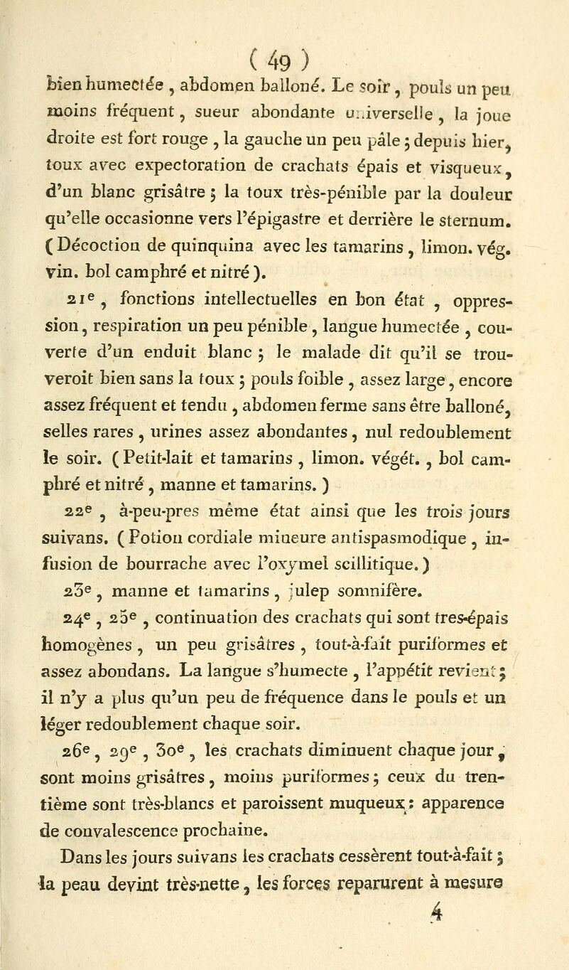 bienhumecf^e , abdomen bailoné. Le soir, pouls un peu moins fréquent, sueur abondante ui.i^rerselle , la joue droite est fort rouge , la gauche un peu pâle 5 depuis hier^ toux avec expectoration de crachats épais et visqueux: d'un blanc grisâtre 5 la toux très-pénible par la douleur qu'elle occasionne vers l'épigastre et derrière le sternum. ( Décoction de quinquina avec les tamarins, limon, vég. vin. bol camphré et nitré ). 2ie^ fonctions intellectuelles en bon état , oppres- sion, respiration un peu pénible, langue humectée , cou- verte d'un enduit blanc ; le malade dit qu'il se trou- veroit bien sans la toux 5 pouls foible , assez large, encore assez fréquent et tendu , abdomen ferme sans être balloné, selles rares , urines assez abondantes, nul redoublement le soir. ( Petit-lait et tamarins , limon, végét. , bol cam- phré et nitré, manne et tamarins. ) 22© , àpeu-pres même état ainsi que les trois jours suivans. ( Potion cordiale mineure antispasmodique , in- fusion de bourrache avec l'oxjmel scillitique. ) 23^ , manne et tamarins , julep somnifère. 24e , 25^ , continuation des crachats qui sont tres^pais homogènes , un peu grisâtres , tout-à-fait purifbrmes et assez abondans. La langue s'humecte , l'appétit revient 5 il n'y a plus qu'un peu de fréquence dans le pouls et un léger redoublement chaque soir. 26®, 29e , 3oe ^ les crachats diminuent chaque jour , sont moins grisâtres, moins puriformes j ceux du tren- tième sont très-blancs et paroissent muqueux;; apparence de convalescence prochaine. Dans les jours suivans les crachats cessèrent tout-à-fait 5 la peau devint très-nette, les forces reparurent à mesure 4