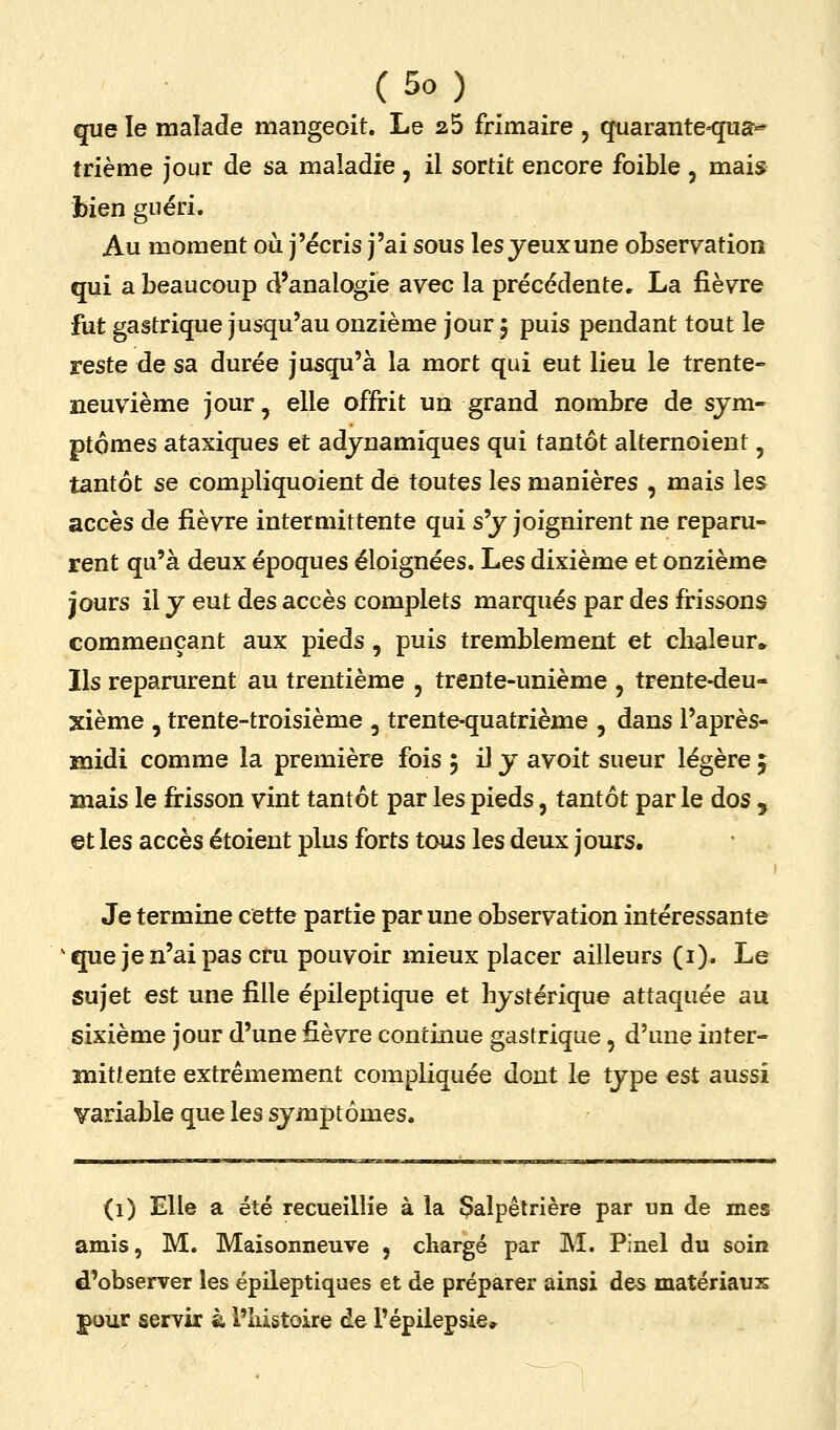 que le malade mangeoit. Le 25 frimaire , quaranteKjiia^ trième jour de sa maladie , il sortit encore foible , mais bien guéri. Au moment où j'écris j'ai sous les yeux une observation qui a beaucoup d'analogie avec la précédente, La fièvre fut gastrique jusqu'au onzième jour 5 puis pendant tout le reste de sa durée jusqu'à la mort qui eut lieu le trente- neuvième jour, elle offrit un grand nombre de sym- ptômes ataxiques et adynamiques qui tantôt alternoient, tantôt se compliquoient de toutes les manières , mais les accès de fièvre intermittente qui sy joignirent ne reparu- rent qu'à deux époques éloignées. Les dixième et onzième jours il y eut des accès complets marqués par des frissons commençant aux pieds, puis tremblement et chaleur» Ils reparurent au trentième , trente-unième , trente-deu- xième , trente-troisième , trente-quatrième , dans l'après- midi comme la première fois 5 il y avoit sueur légère ; mais le firisson vint tantôt par les pieds, tantôt par le dos , ©t les accès étoient plus forts tous les deux jours. Je termine cette partie par une observation intéressante ^ que je n'ai pas cru pouvoir mieux placer ailleurs (i). Le sujet est une fille épileptique et hystérique attaquée au sixième jour d'une fièvre continue gastrique, d'une inter- mittente extrêmement compliquée dont le type est aussi variable que les symptômes. (1) Elle a été recueillie à la Çalpêtrière par un de mes amis, M. Maisonneuve , chargé par M. Pinel du soin d'observer les épileptiques et de préparer ainsi des matériaux pour servir à l'histoire de l'épilepsie.
