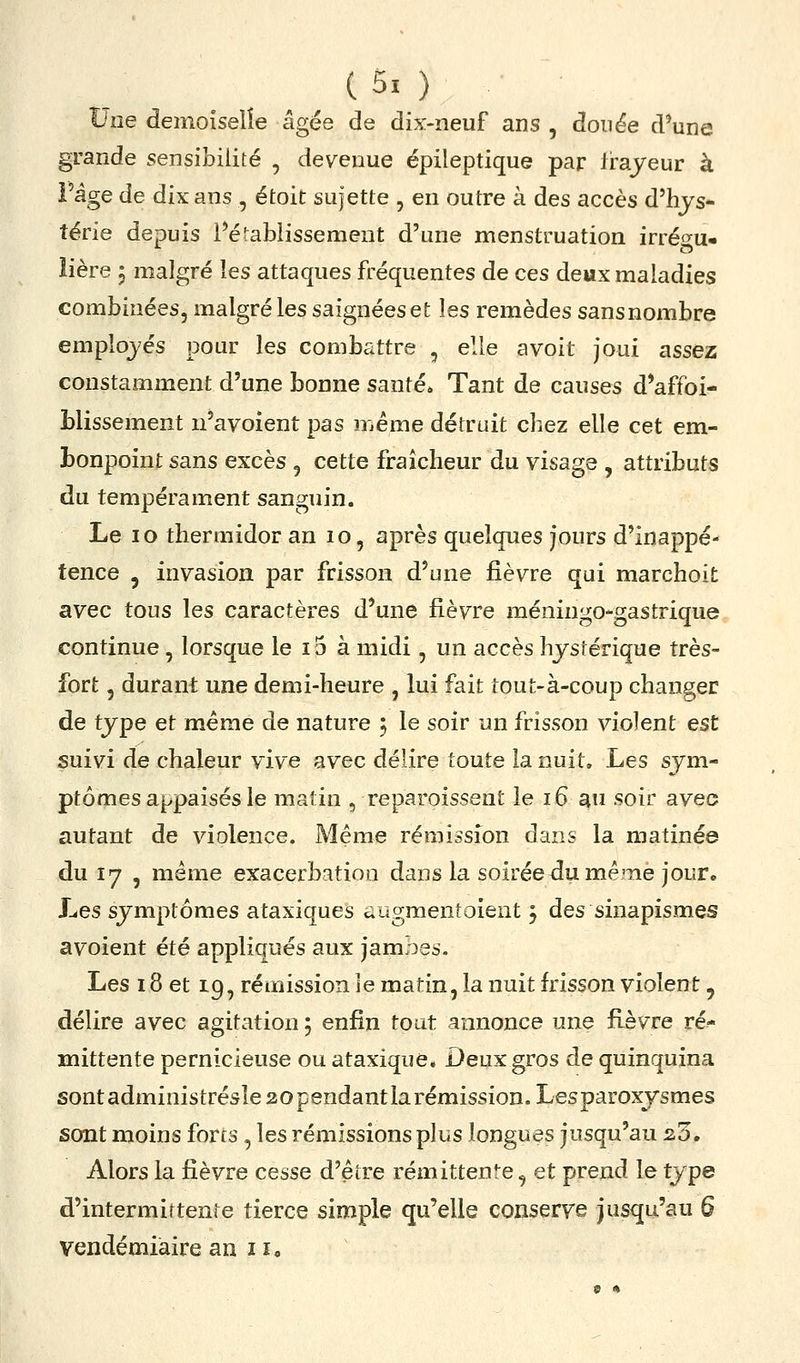 t*îîe demoiselle âgée de dix-neuf ans , douée d'une grande sensibilité , devenue épileptique par frajeur à Page de dix ans , étoit sujette , en outre à des accès d'hys- térie depuis rétablissement d'une menstruation irréf^u» îière 5 malgré les attaques fréquentes de ces deux maladies combinées, malgré les saignées et les remèdes sansnombre employés pour les combattre , elle avoit joui assez constamment d'une bonne santé* Tant de causes d*affoi- Llissement n'avoient pas même détruit chez elle cet em- bonpoint sans excès , cette fraîcheur du visage , attributs du tempérament sanguin. Le 10 thermidor an 10, après quelques jours d'inappé- tence j invasion par frisson d'une fièvre qui marchoit avec tous les caractères d'une fièvre méningo-gastrique continue , lorsque le i5 à midi, un accès hystérique très- fort 5 durant une demi-heure , lui fait tout-à-coup changer de type et même de nature ; le soir un frisson violent est suivi de chaleur vive avec délire toute la nuit. Les sym- ptômes appaisés le matin , reparoissent le 16 ^n soir avec autant de violence. Même rémission dans la matinée du 17 , même exacerbatioo dans la soirée^u même jour. Les symptômes ataxiques augmenîoient 5 des sinapismes avoient été appliqués aux jambes. Les 18 et 19, rémission ie matin, la nuit frisson violent, délire avec agitation ; enfin tout annonce une fièvre ré* Hiittente pernicieuse ou ataxique* Deux gros de quinquina sontadministrésle 20 pendant la rémission. Lesparoxysmes sont moins forts , les rémissions plus longues jusqu'au 2.0. Alors la fièvre cesse d'être rémittenre, et prend le type d'intermittente tierce simple qu'elle conserve jusqu'au 6 vendémiaire an II,