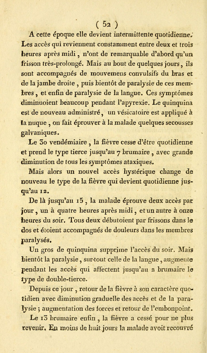 A cette époque elle devient intermittente quotidienne. Les accès qui reviennent constamment entre deux et trois heures après midi, n'ont de remarquable d'abord qu'un frisson très-prolongé. Mais au bout de quelques jours, ils sont accompagnés de mouvemens convulsifs du bras et de la jambe droite , puis bientôt de paralysie de ces mera- hres , et enfin de paralysie de la langue. Ces symptômes diminuoient beaucoup pendant l'apyrexie. Le quinquina est de nouveau administré, un vésicatoire est appliqué à !a nuque , on fait éprouver à la malade quelques secousses galvaniques. Le 3o vendémiaire , la fièvre cesse d'être quotidienne et prend le type tierce jusqu'au 7 brumaire , avec grande diminution de fous les symptômes ataxiques. Mais alors un nouvel accès hystérique change de nouveau le type de la fièvre qui devient quotidienne jus- qu'au 12. De là jusqu'au 15 , la malade éprouve deux accès pac jour , un à quatre heures après midi, et un autre à onze heures du soir. Tous deux débutoient par frissons dans le dos et étoient accompagnés de douleurs dans les membres paralysés. Un gros de quinquina supprime l'accès du soir. Mais bientôt la paralysie, sur-tout celle de la langue, augmente pendant les accès qui affectent jusqu'au 2 brumaire le îype de double-tierce. Depuis ce jour , retour de la fièvre à son caractère quo- tidien avec diminution graduelle des accès et de la para- lysie ; augmentation des forces et retour de l'embonpoint. Le i3 brumaire enfin , la fièvre a cessé pour ne plus revenir. E» moins de huit jours la malade avoit recouvré
