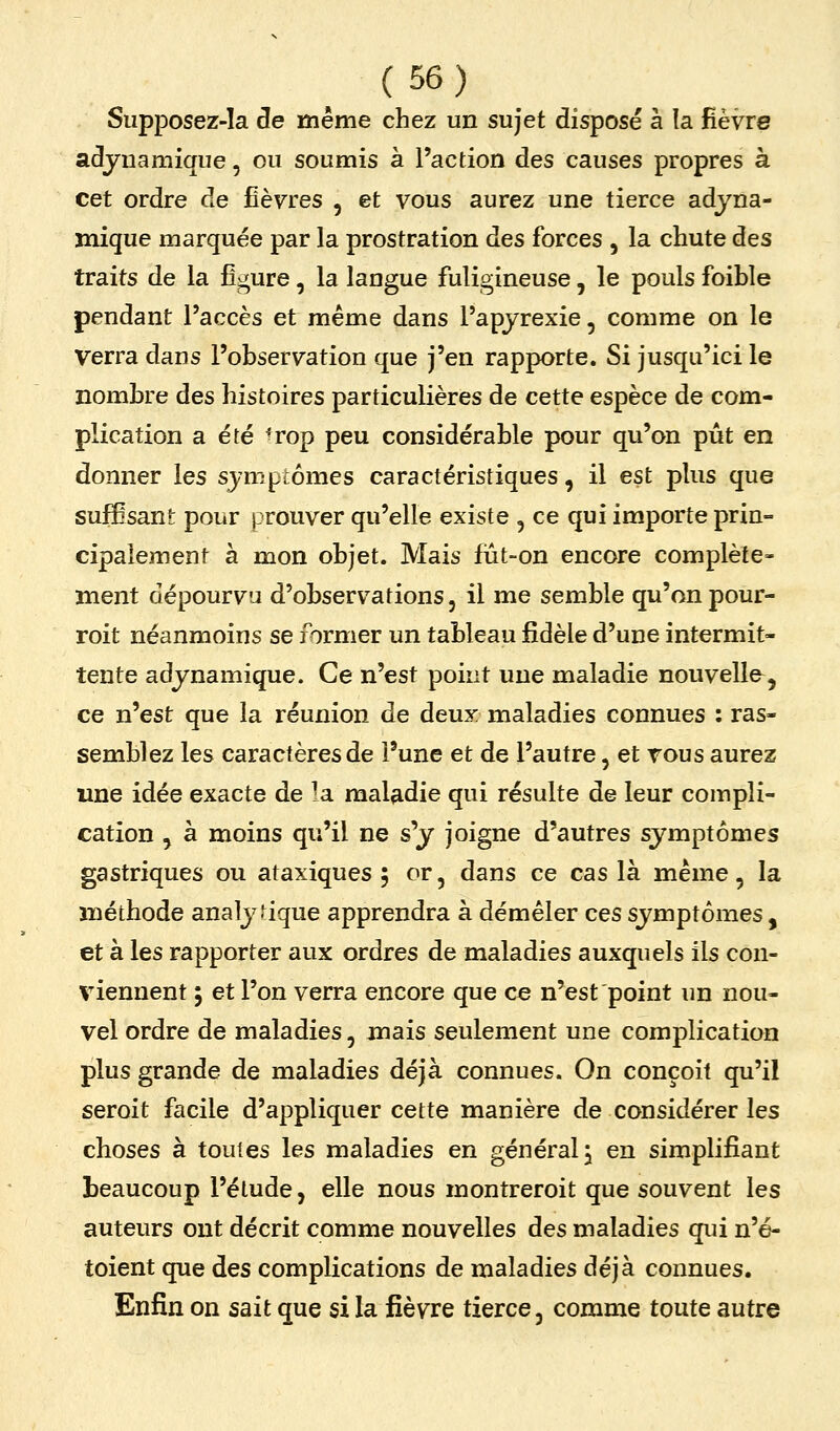 Supposez-la de même chez un sujet disposé à la fièvre adjuamique, ou soumis à l'action des causes propres à cet ordre de fièvres , et vous aurez une tierce adjna- mique marquée par la prostration des forces , la chute des traits de la figure, la langue fuligineuse, le pouls foible pendant l'accès et même dans l'apjrexie, comme on le verra dans l'observation que j'en rapporte. Si jusqu'ici le nombre des histoires particulières de cette espèce de com- plication a été ^rop peu considérable pour qu'on pût en donner les sjmptômes caractéristiques, il est plus que suffisant pour prouver qu'elle existe , ce qui importe prin- cipalement à mon objet. Mais fut-on encore complète- ment dépourvu d'observations, il me semble qu'on pour- roit néanmoins se former un tableau fidèle d'une intermit- tente adjnamique. Ce n'est point une maladie nouvelle^, ce n'est que la réunion de deux maladies connues : ras- semblez les caractères de l'une et de l'autre, et tous aurez une idée exacte de la maladie qui résulte de leur compli- cation , à moins qu'il ne s'y joigne d'autres symptômes gastriques ou ataxiques ; or, dans ce cas là même, la méthode analytique apprendra à démêler ces symptômes , et à les rapporter aux ordres de maladies auxquels ils con- viennent ; et l'on verra encore que ce n'est point un nou- vel ordre de maladies, mais seulement une complication plus grande de maladies déjà connues. On conçoit qu'il seroit facile d'appliquer cette manière de considérer les choses à toutes les maladies en général j en simplifiant beaucoup l'étude, elle nous montreroit que souvent les auteurs ont décrit comme nouvelles des maladies qui n'é- toient que des complications de maladies déjà connues. Enfin on sait que si la fièvre tierce, comme toute autre