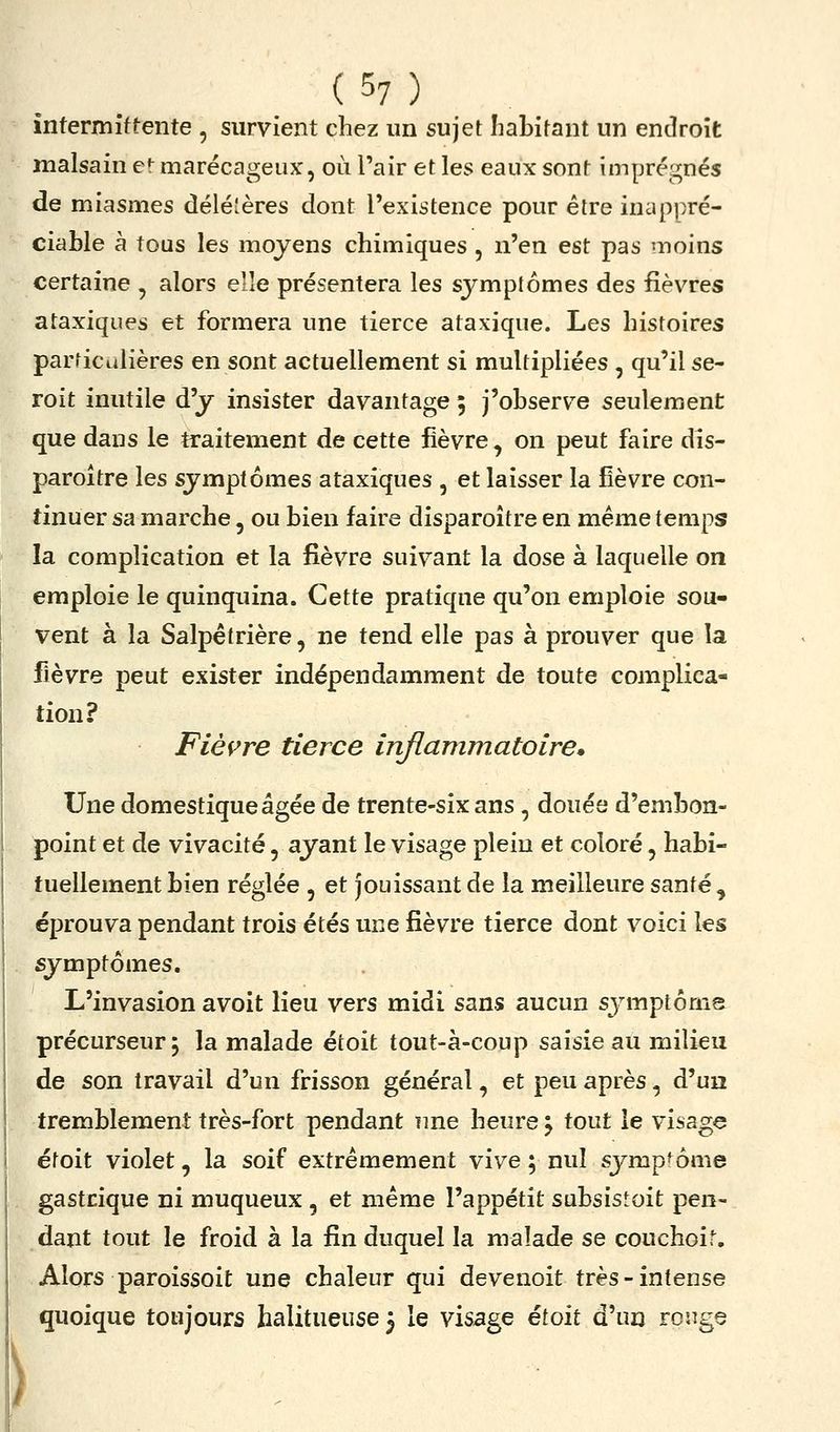 ) intermittente , survient chez un sujet habitant un endroit malsain e«^ marécageux, où l'air et les eaux sont imprégnés de miasmes délé'ères dont l'existence pour être inappré- ciable à tous les moyens chimiques , n'en est pas moins certaine , alors elle présentera les symptômes des fièvres ataxiques et formera une tierce ataxique. Les histoires particulières en sont actuellement si multipliées , qu'il se- roit inutile d'y insister davantage ; j'observe seulement que dans le traitement de cette fièvre, on peut faire dis- paroître les symptômes ataxiques , et laisser la fièvre con- tinuer sa marche, ou bien faire disparoître en même temps la complication et la fièvre suivant la dose à laquelle on emploie le quinquina. Cette pratique qu'on emploie sou- vent à la Salpêtrière, ne tend elle pas à prouver que la fièvre peut exister indépendamment de toute complica- tion? Fièf^re tierce inflammatoire. Une domestique âgée de trente-six ans , doués d'embon- point et de vivacité, ayant le visage plein et coloré, habi- tuellement bien réglée , et jouissant de la meilleure santé , éprouva pendant trois étés une fièvre tierce dont voici les symptômes. L'invasion avoit lieu vers midi sans aucun symptôrns précurseur 5 la malade étoit tout-à-coup saisie au milieu de son travail d'un frisson général, et peu après, d'un tremblement très-fort pendant une heure \ tout le visage étoit violet, la soif extrêmement vive ; nul symptôme gastrique ni muqueux , et même l'appétit subsistoit pen- dant tout le froid à la fin duquel la malade se couchoit. Alors paroissoit une chaleur qui devenoit très-intense quoique toujours halitueuse 3 le visage étoit d'un ronge