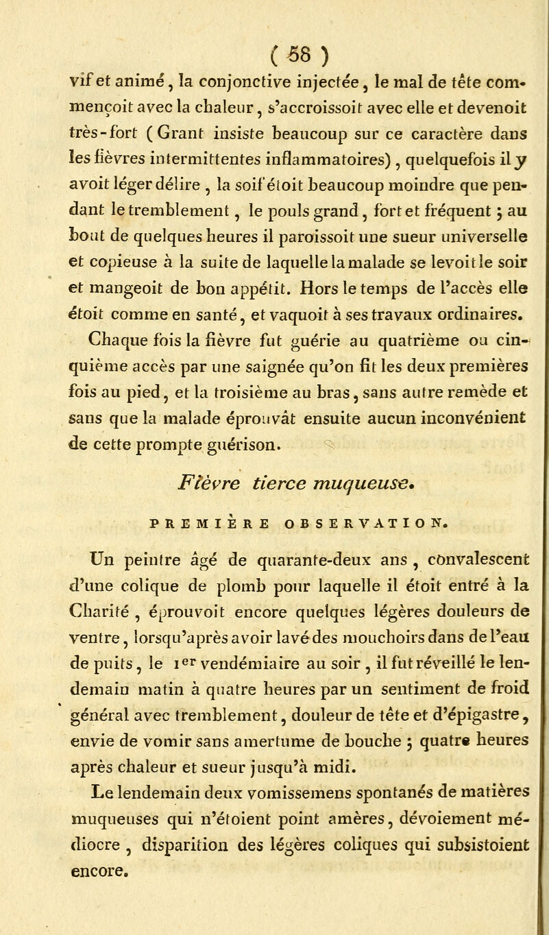 vif et animé, la conjonctiv^e injectée, le mal de tête com- mençoit avec la chaleur, s'accroissoit avec elle et devenoit très-fort ( Grant insiste beaucoup sur ce caractère dans les fièvres intermittentes inflammatoires) , quelquefois ily avoit léger délire , la soif étoit beaucoup moindre que pen- dant le tremblement, le pouls grand, fort et fréquent 5 au bout de quelques heures il paroissoit une sueur universelle et copieuse à la suite de laquelle la malade se levoitîe soir et mangeoit de bon appétit. Hors le temps de l'accès elle étoit comme en santé, et vaquoit à ses travaux ordinaires. Chaque fois la fièvre fut guérie au quatrième ou cin- quième accès par une saignée qu'on fît les deux premières fois au pied, et la troisième au bras, sans autre remède et sans que la malade éprouvât ensuite aucun inconvénient de cette prompte guérison. ^ Ftèi^re tierce muqueuse* PREMIÈRE OBSERVATION. Un peintre âgé de quarante-deux ans , convalescent d'une colique de plomb pour laquelle il étoit entré à la Charité , éprouvoit encore quelques légères douleurs de ventre, lorsqu'après avoir lavé des mouchoirs dans de l'eau de puits, le i^r vendémiaire au soir , il fut réveillé le len- demain matin à quatre heures par un sentiment de froid général avec tremblement, douleur de tête et d'épigastre , envie de vomir sans amertume de bouche j quatre heures après chaleur et sueur jusqu'à midi. Le lendemain deux vomissemens spontanés de matières muqueuses qui n'étoient point amères, dévoiement mé- diocre , disparition des légères coliques qui subsistoient encore.