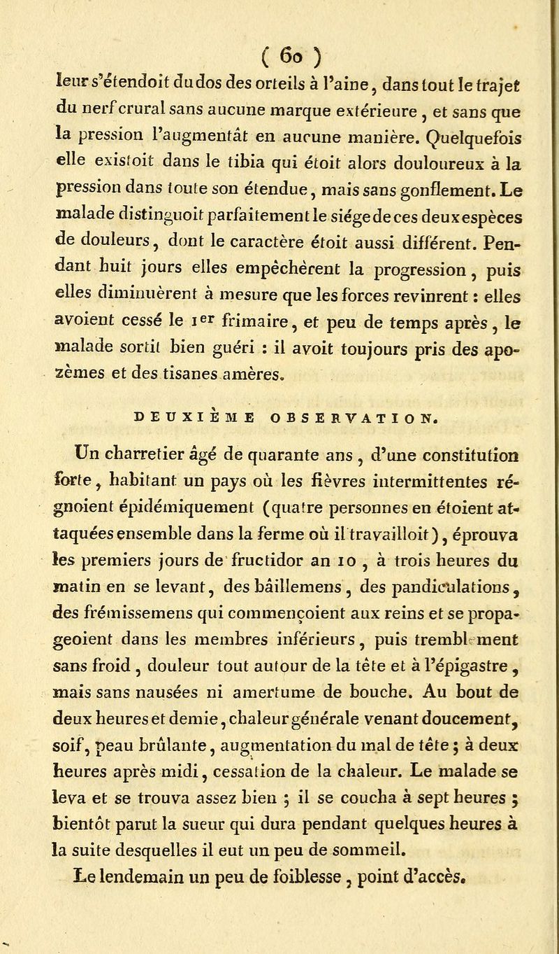 leur s'étendoit Judos des orteils à l'aine, dans tout le trajet du nerf crural sans aucune marque extérieure , et sans que la pression l'augmentât en aucune manière. Quelquefois elle existoit dans le tibia qui étoit alors douloureux à la pression dans toute son étendue, mais sans gonflement. Le malade distinguoit parfaitement le siégedeces deuxespèces de douleurs, dont le caractère étoit aussi différent. Pen- dant huit jours elles empêchèrent la progression, puis elles diminuèrent à mesure que les forces revinrent : elles avoient cessé le ler frimaire, et peu de temps après, le malade sortit bien guéri : il avoit toujours pris des apo- zèmes et des tisanes amères. DEUXIÈME OBSERVATION. Un charretier âgé de quarante ans , d'une constitution forte, habitant un pajs où les fièvres intermittentes ré- gnoient épidémiquement (quatre personnes en étoient at- taquées ensemble dans la ferme où il travailloit), éprouva les premiers jours de fructidor an lo , à trois heures du matin en se levant, des bâillemens , des pandiculations, des frémissemens qui commençoient aux reins et se propa- geoient dans les membres inférieurs, puis trembUraent sans froid , douleur tout autour de la tête et à l'épigastre , mais sans nausées ni amertume de bouche. Au bout de deux heures et demie, chaleur générale venant doucement, soif, peau brûlante, augmentation du mal de tête ; à deux heures après midi, cessation de la chaleur. Le malade se leva et se trouva assez bien ; il se coucha à sept heures ; bientôt parut la sueur qui dura pendant quelques heures à la suite desquelles il eut un peu de sommeil. Le lendemain un peu de foiblesse, point d'accès.