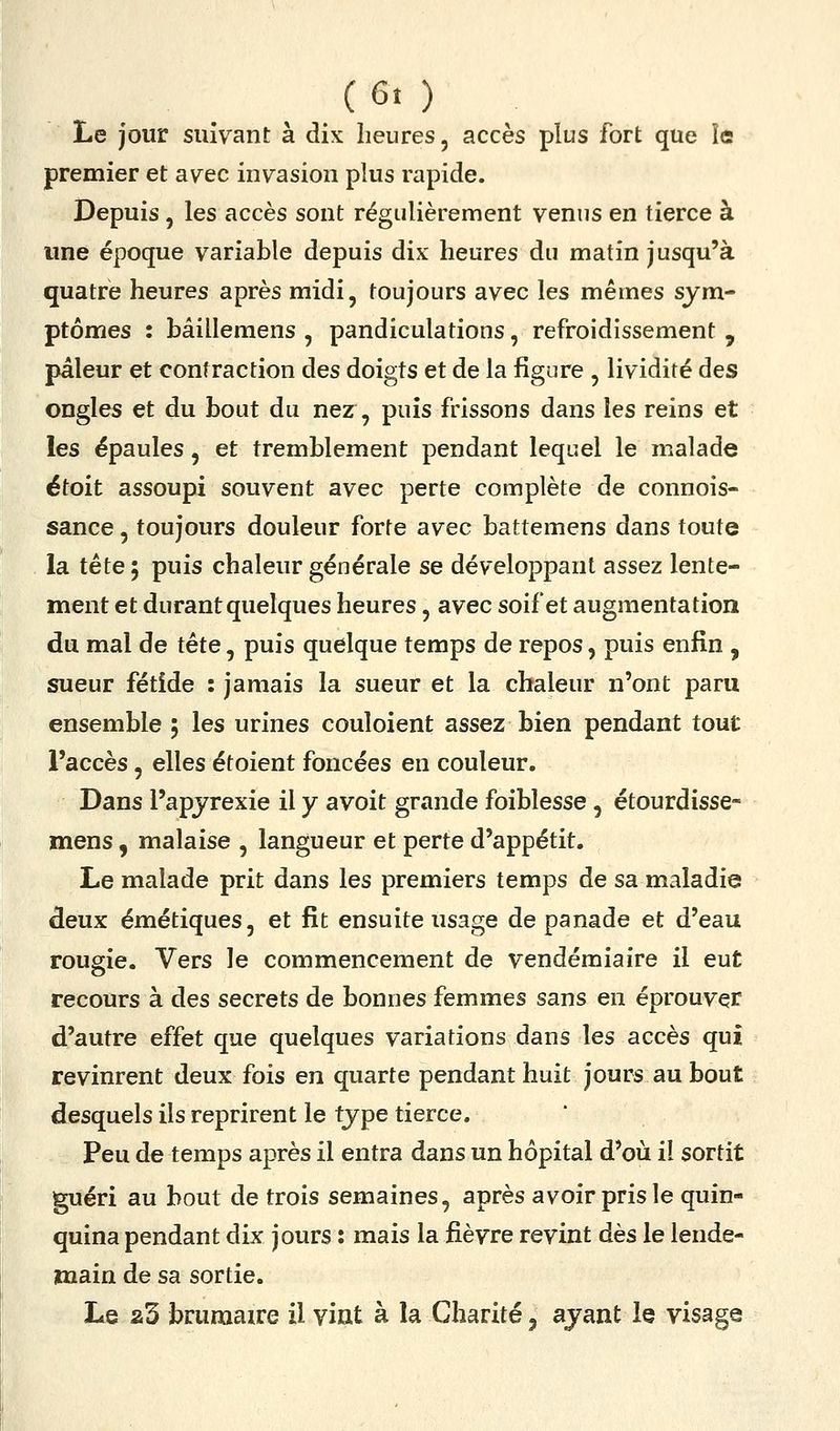 Le jour suivant à dix heures, accès plus fort que îe premier et avec invasion plus rapide. Depuis, les accès sont régulièrement venus en tierce à une époque variable depuis dix heures du matin jusqu'à quatre heures après midi, toujours avec les mêmes sym- ptômes : bâillemens , pandiculations, refroidissement , pâleur et contraction des doigts et de la figure , lividité des ongles et du bout du nez, puis frissons dans les reins et les épaules, et tremblement pendant lequel le malade étoit assoupi souvent avec perte complète de connois- sance, toujours douleur forte avec battemens dans toute la tête 5 puis chaleur générale se développant assez lente- ment et durant quelques heures, avec soif et augmentation du mal de tête, puis quelque temps de repos, puis enfin , sueur fétide : jamais la sueur et la chaleur n'ont paru ensemble ; les urines couloient assez bien pendant tout l'accès, elles étoient foncées en couleur. Dans l'apjrexie il y avoit grande foiblesse, étourdisse- mens, malaise , langueur et perte d'appétit. Le malade prit dans les premiers temps de sa maladie deux émétiques, et fit ensuite usage de panade et d'eau rougie. Vers le commencement de vendémiaire il eut recours à des secrets de bonnes femmes sans en éprouver d'autre effet que quelques variations dans les accès qui revinrent deux fois en quarte pendant huit jours au bout desquels ils reprirent le type tierce. Peu de temps après il entra dans un hôpital d'où il sortit guéri au bout de trois semaines, après avoir pris le quin- quina pendant dix jours : mais la fièvre revint dès le lende- main de sa sortie. Le a3 brumaire il vint à la Charité, ayant le visage