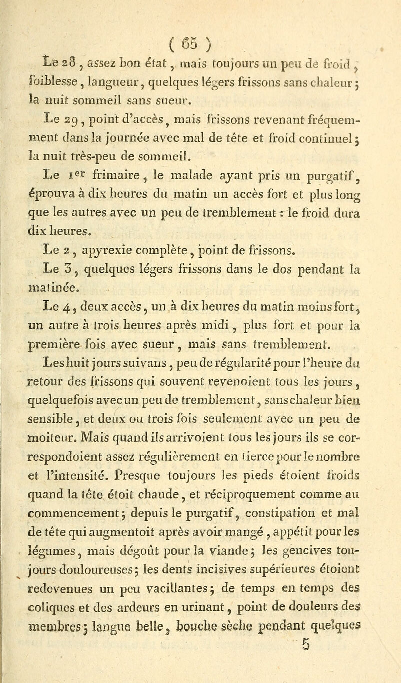 Le 28 , assez bon état, mais toujours un peu de froid ^ foiblesse, langueur, quelques légers frissons sans chaleur 5 la nuit sommeil sans sueur. Le 29, point d'accès^ mais frissons revenant fréquem- ment dans la journée avec mal de tête et froid continuel; la nuit très-peu de sommeil. Le ler frimaire^ le malade ayant pris un purgatif, éprouva à dix heures du matin un accès fort et plus long que les autres avec un peu de tremblement^ le froid dura dix heures. Le 2, apyrexie complète, point de frissons. Le 3, quelques légers frissons dans le dos pendant la matinée. Le 4 5 deux accès 5 un à dix heures du matin moins fort, un autre à trois heures après midi, plus fort et pour la première fois avec sueur, mais sans tremblement. Les huit jours suivans, peu de régularité pour l'heure du retour des frissons qui souvent revenoient tous les jours, quelquefois avec un peu de tremblement ^ sans chaleur bien sensible, et deux ou trois fois seulement avec un peu de moiteur. Mais quand ils arrivoient tous les jours ils se cor- respondoient assez régulièrement en tierce pour le nombre et l'intensité. Presque toujours les pieds étoient froids quand la tête étoit chaude, et réciproquement comme au commencement j depuis le purgatif, constipation et mal de tête qui augmentoit après avoir mangé, appétit pour les . iégumes, mais dégoût pour la viande 5 les gencives tou- jours douloureuses j les dents incisives supérieures étoient redevenues un peu vacillantes 5 de temps en temps des coliques et des ardeurs en urinant, point de douleurs des membres 5 langue belle ^ bouche sèche pendant quelques 5