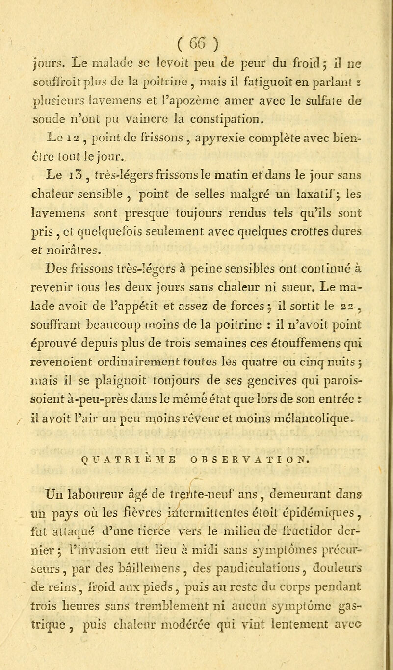 jours. Le malade se lev'oit peu de peur du froid 5 il ne soufîroitplus de la poitrine , mais il fatiguoiten parlant s pludeurs lavemens et l'apozème amer avec le sulfate de soude n'ont pu vaincre la constipation. Le 12 , point de frissons , apyrexie complète avec bien- être tout le jour.. Le i3 5 très-légers frissons le matin et dans le jour sans chaleur sensible , point de selles malgré un laxatif^ les lavemens sont presque toujours rendus tels qu'ails sont pris , et quelquefois seulement avec quelques crottes dures et noirâtres. Des frissons très-légers à peine sensibles ont continué à revenir tous les deux jours sans chaleur ni sueur. Le ma- lade avoit de l'appétit et assez de forces ^ il sortit le 22 , souffrant beaucoup moins de la poitrine : il n'avoit point éprouvé depuis plus de trois semaines ces étouffemens qui revenoient ordinairement toutes les quatre ou cinq nuits j mais il se plaignoit toujours de ses gencives qui parois- soient à-peu-près dans le même état que lors de son entrée ? il avoit l'air un peu n^oins rêveur et moins mélancolique. QUATRIÈBIE OBSERVATION. Un laboureur âgé de trçj^ite-neuf ans, demeurant dans un pays où les fièvres intermittentes étoit épidémiques , fat attaqué d'une tierce vers le milieu de fructidor der- nier ; l'invasion eut lieu à midi sans symptômes précur- seurs , par des bâilleiiiens, des paudiculations, douleurs de reins, froid aux pieds, puis au reste du corps pendant trois heures sans tremblement ni aucun sjaiiptôme gas- trique 5 puis chaleur modérée qui vint lentement avec