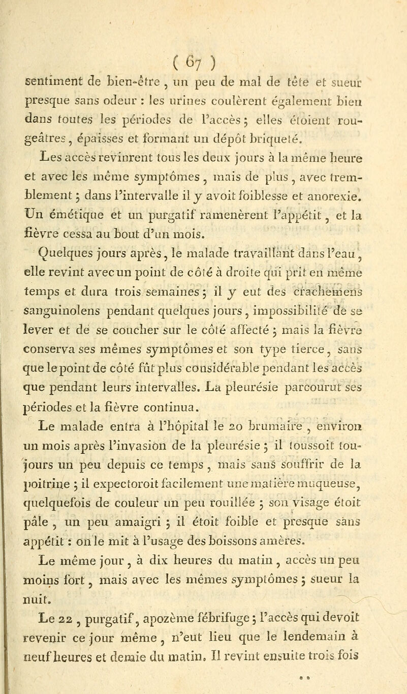 ^ (6?) sentiment de bien-éfre , un peu de mal de tété et sueur presque sans odeur : les urines coulèrent également bien dans toutes les périodes de l'accès 5 elles éloient rou- geâtres, épaisses et formant un dépôt briquelé. Les accès revinrent tous les deux jours à la même heure et avec les même symptômes , mais de plus , avec trem- blement 5 dans l'intervalle il j avoit fbiblesse et anorexie. Un émétique et un purgatif ramenèrent l'appétit, et la fièvre cessa au bout d'un mois. Quelques jours après, le malade travaillant dans l'eau, elle revint avec un point de côté à droite qui prit en m.ême temps et dura trois semaines 5 il y eut àes craëhèmens sanguinolens pendant quelques jours , impossibilité de se lever et de se coucher sur le côté affecté j mais la fièvre conserva ses mêmes symptômes et son type tierce, sans que le point de côté fût plus considérable pendant lés accès que pendant leurs intervalles. La pleurésie parcourut ses périodes et la fièvre continua. Le malade entra à l'hôpital le 20 brumaire , environ un mois après l'invasion de la pleurésie j il toussoit tou- jours un peu depuis ce temps , mais sans souffrir de la poitrine j il expectoroit facilement une matière muqueuse, quelquefois de couleur un peu rouiiiée j son visage étoit pâle 5 un peu amaigri 5 il étoit foible et presque sans appétit : on le mit à l'usage des boissons amères. Le même jour , à dix heures du matin , accès un peu moins fort, mais avec les mêmes symptômes 5 sueur la nuit. ^ ^ Le 22 5 purgatif 5 apozème fébrifuge 5 l'accès qui de voit i. revenir ce jour même, n'eut lieu que le lendemain à neuf heures et demie du matin. Il revint ensuite trois fois