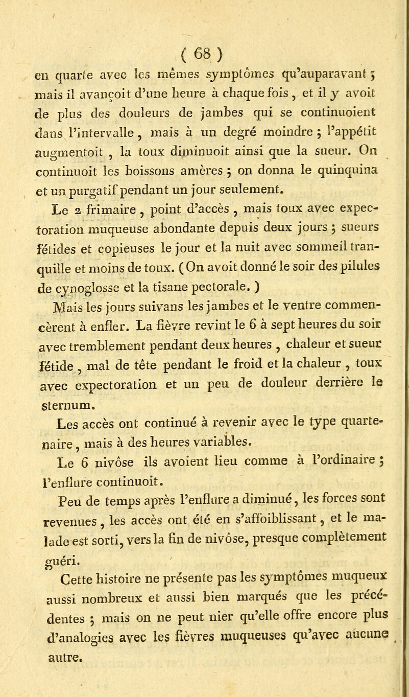 (6S) en quarte avec les mêmes symptômes qu'auparavant 5 mais il avançoit d'une heure à chaque fois , et il y avoit de plus des douleurs de jamhes qui se continuoient dans l'intervalle, mais à un degré moindre 5 l'appétit augmentoit , la toux diminuoit ainsi que la sueur. On continuoit les boissons amères 5 on donna le quinquina et un purgatif pendant un jour seulement. Le 2 frimaire , point d'accès , mais toux avec expec- toration muqueuse abondante depuis deux jours j sueurs fétides et copieuses le jour et la nuit avec sommeil tran- quille et moins de toux. ( On avoit donné le soir des pilules de cynoglosse et la tisane pectorale. ) Mais les jours suivans les jambes et le ventre commen- cèrent à enfler. La fièvre revint le 6 à sept heures du soir avec tremblement pendant deux heures , chaleur et sueur fétide 5 mal de tête pendant le froid et la chaleur , toux avec expectoration et un peu de douleur derrière le sternum. Les accès ont continué à revenir avec le type quarte- naire, mais à des heures variables. Le 6 nivôse ils avoient lieu comme à l'ordinaire ; l'enflure continuoit. Peu de temps après l'enflure a diminué, les forces sont revenues, les accès ont été en s'affoiblissant, et le ma- lade est sorti, vers la fin de nivôse, presque complètement guéri. Cette histoire ne présente pas les symptômes muqueux aussi nombreux et aussi bien marqués que les précé- dentes 5 mais on ne peut nier qu'elle offre encore plus d'analogies avec les fièvres muqueuses qu'avec aucune autre.