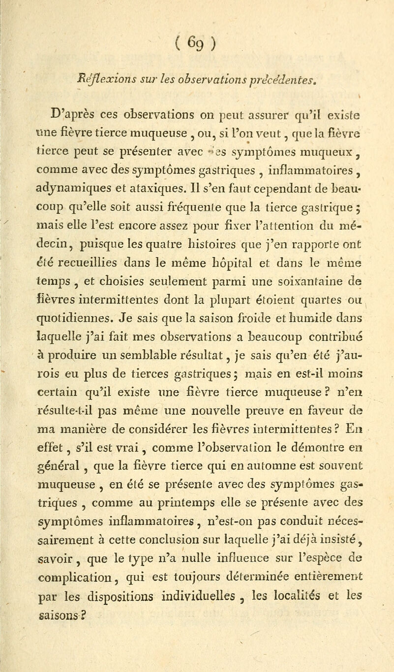 (%) Réflexions sw les observations précédentes. D'après ces observations on peut assurer qu'il existe «ne fièvre tierce muqueuse , ou, si l'on veut, que la fièvre tierce peut se présenter avec °'3s symptômes muqueux, comme avec des symptômes gastriques , inflammatoires , adjnamiques et ataxiques. Il s'en faut cependant de beau- coup qu'elle soit aussi fréquente que la tierce gastrique ; mais elle l'est encore assez pour fixer l'attention du mé- decin, puisque les quatre histoires que j'en rapporte ont été recueillies dans le même hôpital et dans le même temps 5 et choisies seulement parmi une soixantaine de fièvres intermittentes dont la plupart étoient quartes ou quotidiennes. Je sais que la saison froide et humide dans laquelle j'ai fait mes observations a beaucoup contribué à produire un semblable résultat, je sais qu'en été j'au- rois eu plus de tierces gastriques 5 mais en est-il moins certain qu'il existe une fièvre tierce muqueuse ? n'en résulte-t-il pas même une nouvelle preuve en faveur de ma manière de considérer les fièvres intermittentes ? En effet, s'il est vrai, comme l'observation le démontre en général , que la fièvre tierce qui en automne est souvent muqueuse , en été se présente avec des symptômes gas- triques , comme au printemps elle se présente avec des symptômes inflammatoires , n'est-on pas conduit néces- sairement à cette conclusion sur laquelle j'ai déjà insisté, savoir, que le type n'a nulle influence sur l'espèce de complication 5 qui est toujours déterminée entièrement par les dispositions individuelles 5 les localités et les saisons?