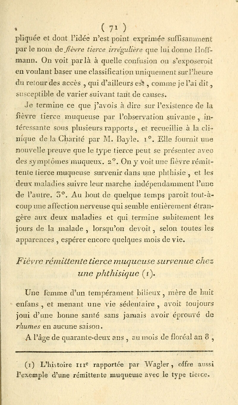 pîîquée et dont l'idée n'est point exprimée sufflsamiïient par ie nom dejièvre tierce irrégulière que îni donne Hoff- mann. On voit parla à quelle confusion on s'exposeroit en voulant baser une classification uniquement sur l'heure du retour des accès , qui d'ailleurs es^ , comme je l'ai dit, susceptible de varier suivant tant de causes. Je termine ce que j'avois à dire sur l'existence de la fièvre tierce muqueuse par l'observation suiv^ante , in- téressante sous plusieurs rapports, et recueillie à la cli- nique delà Charité par M. Bajle. i^. Elle fournit une nouvelle preuve que le type tierce peut se présenter avec ÛQS symptômes rauqucux. 2^. On y voit une fièvre rémit- tente tierce muqueuse survenir dans une phlhisie , et les deux maladies suivre leur marche indépendamment l'une de l'autre. 3^. Au bout de quelque temps paroît tout-à- coup une affection nerveuse qui semble entièrement étran- gère aux deux maladies et qui termine subitement les jours de la malade, lorsqu'on de voit, selon toutes les apparences , espérer encore quelques mois de vie. Fièvre rémittente tierce muqueuse survenue chez une phthisique (i). Une femme d'un tempérament bih'eux , mère de huit enfans , et menant une vie sédentaire , avoit toujours joui d'une bonne santé sans jamais avoir éprouvé de rhumes en aucune saison. A l'âge de quarante-deux ans , au mois de floréal an 8 , (i) L'histoire iii^ rapportée par Wagîer, offre aussi Pexemple d'une rémittente muqueuse avec le type tierce.
