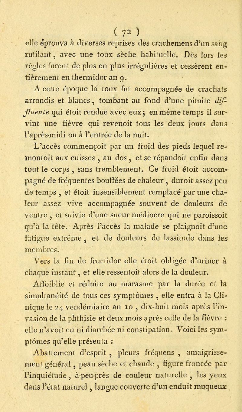 elle éprouva à diverses reprises des crachemens d'un sang rufilaiif, avec une toux sèche habituelle. Dès lors les règles furent de plus en plus irrégulières et cessèrent en- tièrement en thermidor an 9. A cette époque la toux fut accompagnée de crachats arrondis et blancs, tombant au fond d'une pituite dif- Jluente qui étoit rendue avec eux 5 en même temps il sur- vint une fièvre qui revenoit tous les deux jours dans l'après-midi ou à l'entrée de la nuit. L'accès commençoit par un froid des pieds lequel re- montoit aux cuisses , au dos , et se répandoit enfin dans tout le corps , sans tremblement. Ce froid étoit accom- pagné de fréquentes bouffées de chaleur , duroit assez peu de temps , et étoit insensiblement remplacé par une cha- leur assez vive accompagnée souvent de douleurs de ventre , et suivie d'une sueur médiocre qui ne paroissoit qu'à la tête. Après l'accès la malade se plaignoit d'une fatigue extrême , et de douleurs de lassitude dans les membres. Vers la fin de fructidor elle étoit obligée d'uriner à chaque instant, et elle ressentoit alors de la douleur. Affoiblie et réduite au marasme par la durée et la simultanéité de tous ces sjmplornes , elle entra à la Cli- nique le 24 vendémiaire an 10 , dix-huit mois après l'in- vasion de la phthisie et deux mois après celle de la fièvre : elle n'a voit eu ni diarrhée ni constipation. Voici les sjra- ptomes qu'elle présenta : Abattement d'esprit , pleurs fréquens , amaigrisse- ment général , peau sèche et chaude , figure froncée par l'inquiétude, à-peu-près de couleur naturelle , les jeux dans l'état naturel 5 langue couverte d'un enduit muqueus