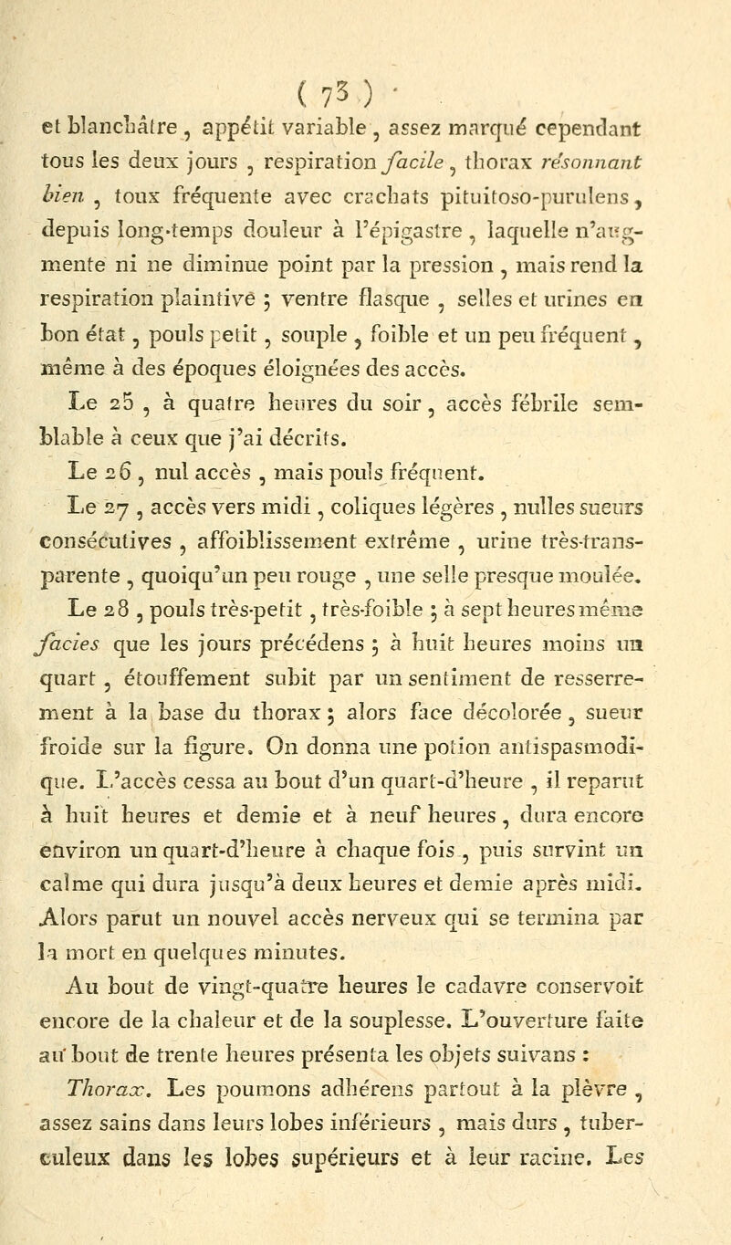 et blancLâtre , appëdt variable , assez marque cependant tous les deux jours , respiration yaci/e, thorax résonnant bien , toux fréquente avec crachats pituitoso-purulens, depuis long-temps douleur à l'épigasîre , laquelle n'aiïg- mente ni ne diminue point par la pression , mais rend la respiration plaintive ; ventre flasque , selles et urines en bon état, pouls petit, souple , foible et un peu fréquent, même à des époques éloignées des accès. Le 25 , à quatre heures du soir, accès fébrile sem- blable à ceux que j'ai décrits. Le 26 5 nul accès , mais pouls fréquent. Le 27 , accès vers midi , coliques légères , nulles sueurs consécutives , affoiblissement extrême , urine très-trans- parente , quoiqu'un peu rouge , une selle presque moulée. Le 28 , pouls très-petit, très-foible , à sept heures même faciès que les jours précédens ; à huit heures moins ua quart 5 étouffement subit par un sentiment de resserre- ment à la base du thorax ; alors face décolorée, sueur froide sur la figure. On donna une potion antispasmodi- que. L'accès cessa au bout d'un quart-d'heure , il reparut à huit heures et demie et à neuf heures, dura encore environ imquart-d'lienre à chaque fois , puis survint un calme qui dura jusqu'à deux heures et demie après midi. Alors parut un nouvel accès nerveux qui se termina par la mort en quelques minutes. Au bout de vingt-quatre heures le cadavre conservoit encore de la chaleur et de la souplesse. L'ouverture faite au' bout de trente heures présenta les objets suivans : Thorax, Les poumons adhérens partout à la plèvre , assez sains dans leurs lobes inférieurs , mais durs , tuber- culeux dans les lobes supérieurs et à leur racine. Les