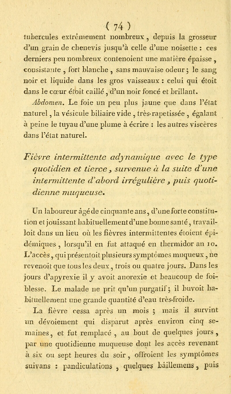 tubercules exfrêinement nombreux , depuis la grosseur d'un grain de cbenevis jusqu'à celle d'une noisette : ces derniers peu nombreux contenoient une matière épaisse , cousistaîite , fort blanche , sans mauvaise odeur 5 le sang noir et liquide dans les gros vaisseaux : celui qui étoit dans le cœur étoit caillé, d'un noir foncé et brillant. Abdomen, Le foie un peu plus jaune que dans l'état naturel, la vésicule biliaire vide , très-rapetissée , égalant à peine le tujau d'une plume à écrire : les autres viscères dans l'état naturel. Fièvre intermittente adynamique avec le type quotidien et tierce ^ survenue à la suite d'une intermittente d'abord irrégulière ^ puis quoti- dienne muqueuse. Un laboureur âgé de cinquante ans, d'une forte constitu- tion et jouissant babitu ellement d'une bonne santé, trav^ail- îoit dans un lieu où les fièvres intermittentes étoient épi- démiques , lorsqu'il en fut attaqué en thermidor an i o. L'accès,. qui présentoit plusieurs symptômes muqueux, ne revenoit que tous les deux, trois ou quatre jpurs. Dans les jours d'apjrexie il y avoit anorexie et beaucoup de foi- blesse. Le malade ne prit qu'un purgatif; il buvoit ha- bituellemeni: une grande quantité d'eau très-froide. La fièvre cessa après un mois ; mais il survint im dévoiement qui disparut après environ cinq se- maines, et fut remplacé , au bout de quelques jours, par une quotidienne muqueuse dont les accès revenant à six ou sept heures du soir , offroient les symptômes suivans : pandiculations , quelques Lâilleinens, puis