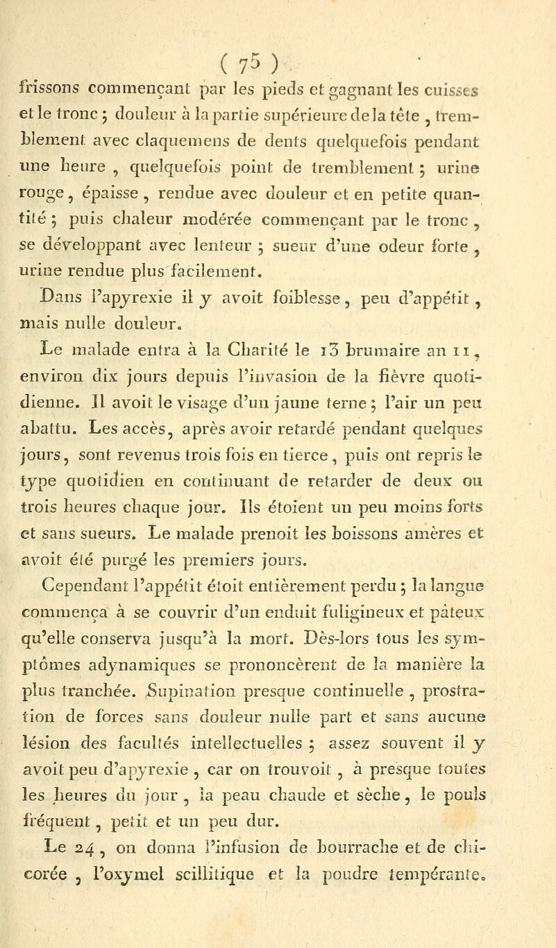 frissons commençant par les pieds et gagnant les cuisses et le tronc j douleur à la partie supérieure delà tête , trem- blement avec claquemens de dents quelquefois pendant une heure , quelquefois point de tremblement 5 urine rouge, épaisse , rendue avec douleur et en petite quan- tité ; puis chaleur modérée commençant par le tronc , se développant avec lenteur j sueur d'une odeur forte , urine rendue plus facilement. Dans l'apyrexie il y avoit foiblesse, peu d'appétit , mais nulle douleur. Le malade entra à la Charité le i3 brumaire an 11, environ dix jours depuis l'invasion de la fièvre quoti- dienne. Il avoit le visage d'un jaune terne ; l'air un peu abattu. Les accès, après avoir retardé pendant quelques jours, sont revenus trois fois en tierce, puis ont repris le tjpe quotidien en continuant de retarder de deux ou trois heures chaque jour. Ils étoient un peu moins forts et sans sueurs. Le malade prenoit les boissons amères et avoit été purgé les premiers jours. Cependant l'appétit étoit entièrement perdu ; la langue commença à se couvrir d'un enduit fuligineux et pâtçux qu'elle conserva jusqu'à la mort. Dès-lors tous les sym- ptômes adjnamiques se prononcèrent de la manière la plus tranchée. 5upination presque continuelle , prostra- tion de forces sans douleur nulle part et sans aucune lésion des facultés intellectuelles j assez souvent il y avoit peu d'apjrexie , car on trouvoit , à presque toutes les heures du jour , la peau chaude et sèche, le pouls fréquent, petit et un peu dur. Le 24 , on donna l'infusion de bourrache et de clii- corée , l'oxjmel scillitique et la poudre tempérante.