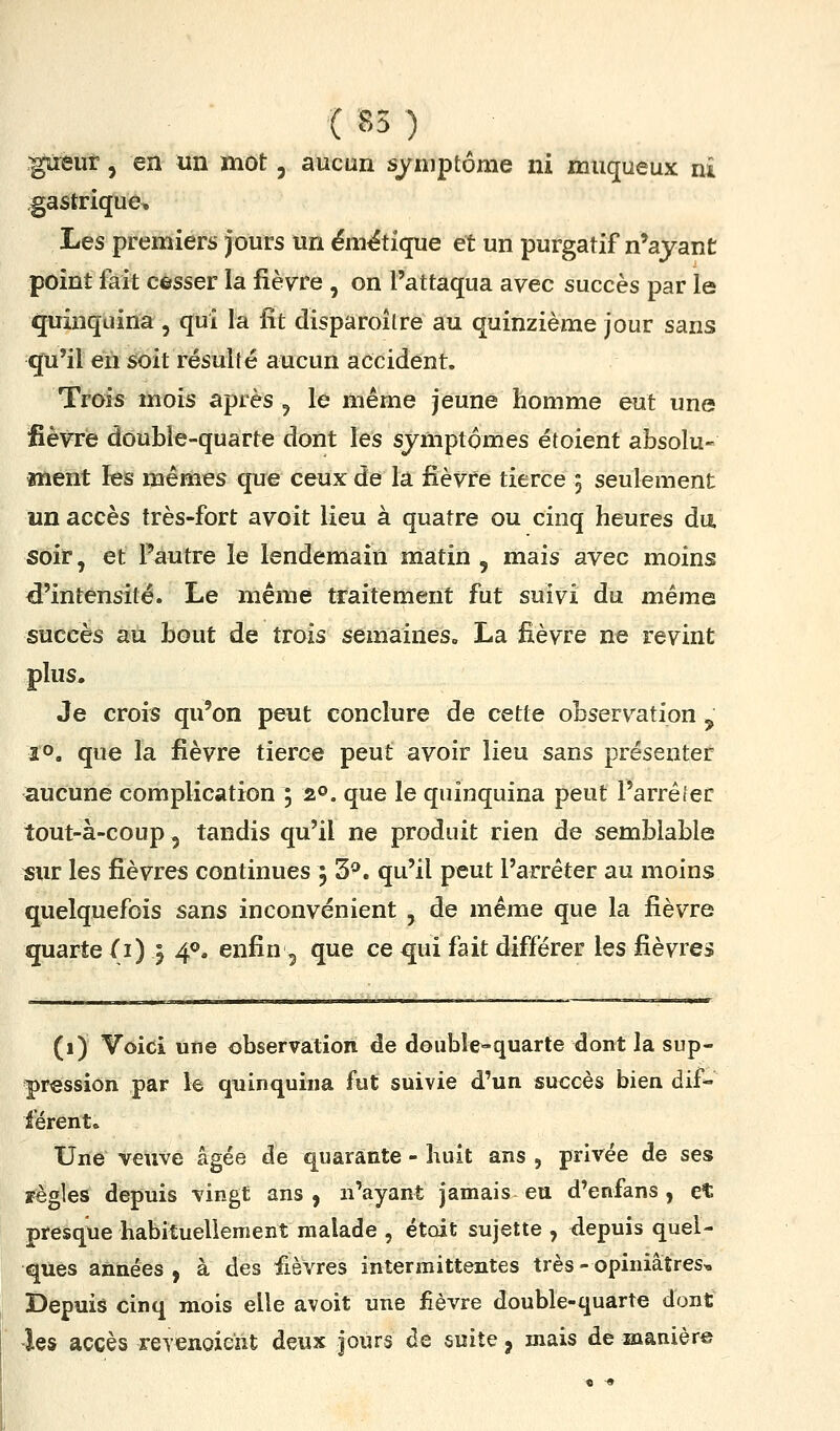 gireut, en un mot, aucun symptôme ni muqueux ni gastrique. Les premiers jours un ém^tique et un purgatif n'ayant point fait cesser la fièvre , on l'attaqua avec succès par le quinquina , qui la fit disparoîlre au quinzième jour sans qu'il en soit résulté aucun accident. Trois mois après , le même jeune homme eut une fièvre doublé-quarte dont les symptômes étoient absolu- ment les mêmes que ceux de la fièvre tierce 5 seulement un accès très-fort avoit lieu à quatre ou cinq heures du. soir, et l'autre le lendemain matin , mais avec moins d'intensité. Le même traitement fut suivi du même succès au bout de trois semaines. La fièvre ne revint plus. Je crois qu'on peut conclure de cette observation , 2°. que la fièvre tierce peut avoir lieu sans présenter aucune complication ; 20. que le quinquina peut Parréfec tout-à-coup 5 tandis qu'il ne produit rien de semblable sur les fièvres continues 5 3^. qu'il peut l'arrêter au moins quelquefois sans inconvénient , de même que la fièvre quarte (1) } 4^. enfin ^ que ce qui fait différer les fièvre» (1) Voici une observation de double-quarte dont la sup- pression par le quinquina fut suivie d'un succès bien dif- férent. Une veuve âgée de quarante - huit ans , privée de ses règles depuis vingt ans, n'ayant jamais eu d'enfans , et presque habituellement malade , était sujette , depuis quel- ques années, à des fièvres intermittentes très-opiniâtres. Depuis cinq mois elle avoit une fièvre double-quarte dont les accès reTenoient deux jours de suite, mais de manière