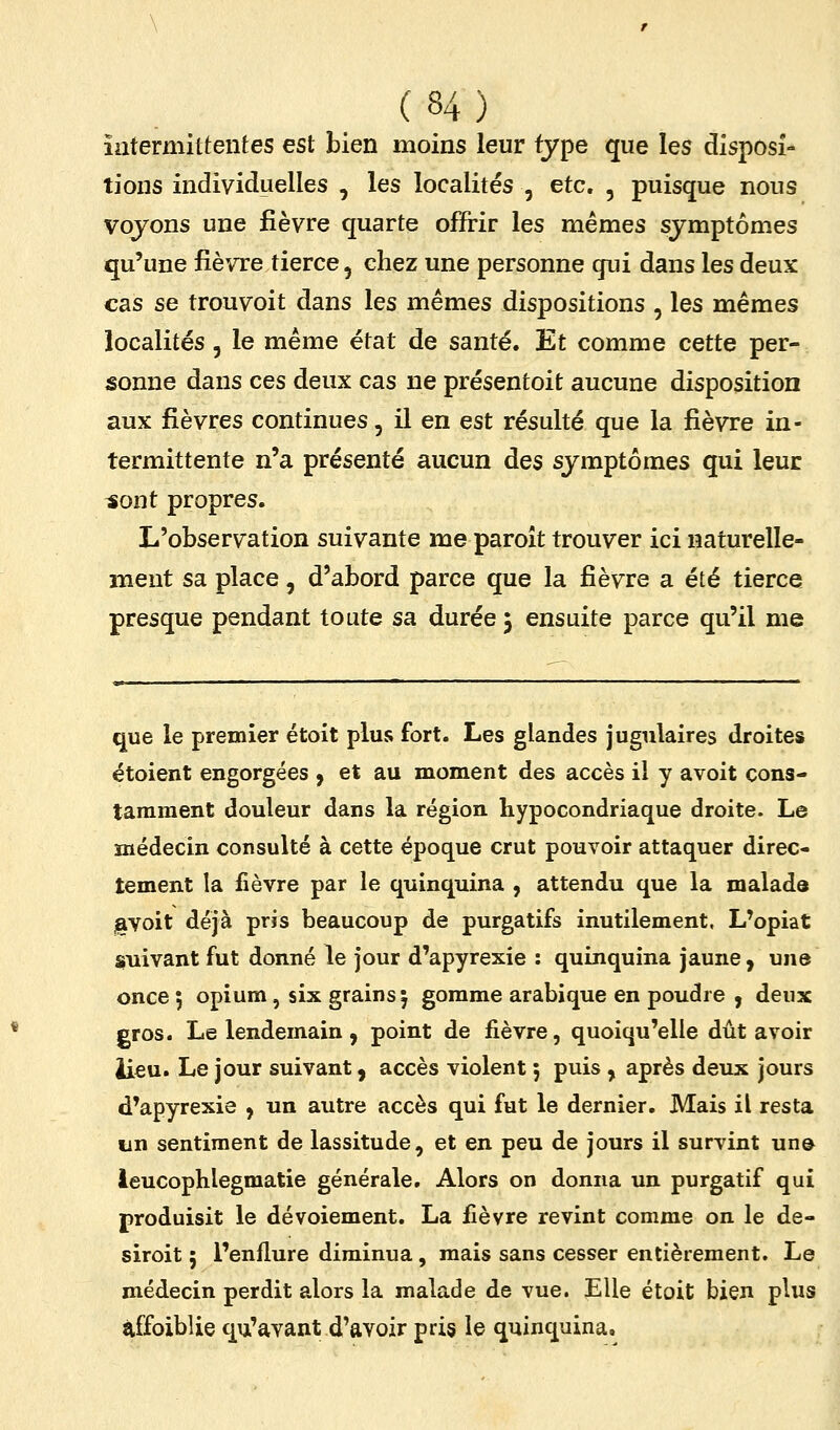 intermittentes est bien moins leur type que les disposi- tions individuelles , les localités , etc. , puisque nous voyons une fièvre quarte offrir les mêmes symptômes qu'une fièvre tierce, chez une personne qui dans les deux cas se trouvoit dans les mêmes dispositions , les mêmes localités, le même état de santé. Et comme cette per- sonne dans ces deux cas ne présentoit aucune disposition aux fièvres continues, il en est résulté que la fièvre in- termittente n'a présenté aucun des symptômes qui leur -sont propres. L'observation suivante me paroît trouver ici naturelle- ment sa place, d'abord parce que la fièvre a été tierce presque pendant toute sa durée 5 ensuite parce qu'il me que le premier étoit plus fort. Les glandes jugulaires droites étoient engorgées , et au moment des accès il y avoit cons- tamment douleur dans la région hypocondriaque droite. Le médecin consulté à cette époque crut pouvoir attaquer direc- tement la fièvre par le quinquina , attendu que la malade javoit déjà pris beaucoup de purgatifs inutilement. L'opiat suivant fut donné le jour d'apyrexie : quinquina jaune, une once 5 opium, six grains 5 gomme arabique en poudre , deux gros. Le lendemain, point de fièvre, quoiqu'elle dût avoir iieu. Le jour suivant, accès violent ; puis , après deux jours d'apyrexie ^ un autre accès qui fut le dernier. Mais il resta un sentiment de lassitude, et en peu de jours il survint un& ieucophlegmatie générale. Alors on donna un purgatif qui produisit le dévoiement. La fièvre revint comme on le de- siroit ; l'enflure diminua, mais sans cesser entièrement. Le médecin perdit alors la malade de vue. Elle étoit bien plus àffoiblie qu'avant d'avoir pris le quinquina.