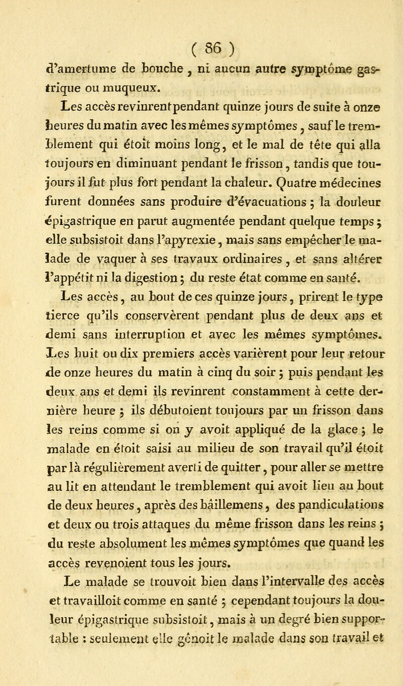 (36) d'amertume de toucîie, ni aucun autre symptôme gas- trique ou muqueux. Les accès revinrent pendant quinze jours de suite à onze heures du matin avec les mêmes symptômes, sauf le trem- Llement qui étoit moins long, et le mal de tête qui alla toujours en diminuant pendant le frisson, tandis que tou- jours il fut plus fort pendant la chaleur. Quatre médecines furent données sans produire d'évacuations ; la douleur ëpigastrique en parut augmentée pendant quelque temps ; elle subsistoit dans Fapyrexie, mais sans empêcher le ma- îade de vaquer à ses travaux ordinaires, et sans altérer i'appétit ni la digestion ; du reste état comme en santé. Les accès, au bout de ces quinze jours, prirent le tjpe tierce qu'ils conservèrent pendant plus de deux ans et demi sans interruption et avec les mêmes symptômes. Les huit ou dix premiers accès varièrent pour leur retour de onze heures du matin à cinq du soir 5 puis pendant les deux ans et demi ils revinrent constamment à cette der- nière heure ; ils débutoient toujours par un frisson dans les reins comme si on y avoit appliqué de la glace ; le malade en étoit saisi au milieu de son travail qu'il étoit par là régulièrement averti de quitter, pour aller se mettre au lit en attendant le tremblement qui avoit lieu au bout de deux heures, après des hâillemens ^ des pandiculations et deux ou trois attaques du même frisson dans les reins ; du reste absolument les mêmes symptômes que quand les accès revenoient tous les jours. Le malade se trouvoit bien dans l'intervalle àes accès et travailloit comme en santé 5 cependant toujours la dou- leur épigastrique subsistoit, mais à un degré bien suppor- table : seulement elle gcnoit le malade dans son travail et