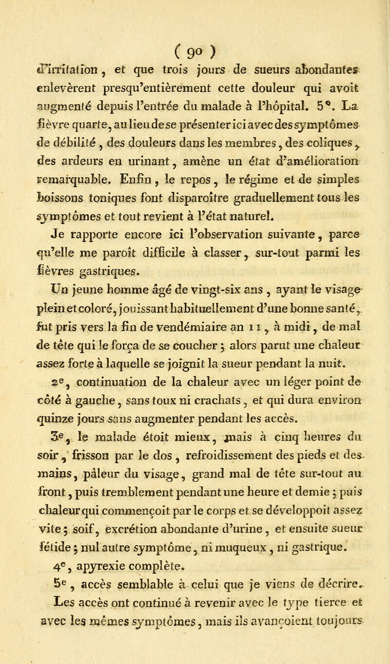 d^irtifation , et que trois jours de sueurs aI)ondantes enlevèrent presqu'entièrement cette douleur qui avoit augmenté depuis l'entrée du malade à l'hôpital. 5**. La iièvre quarte, au lieu de se présenter ici avec des symptômes de débilité , des (Couleurs dans les membres, des coliques^ des ardeurs en urinant, amène un état d'amélioration Femarquable. Enfin , le repos, le régime et de simples Boissons toni<jues font disparoître graduellement tous les sjmptômes et tout revient à l'état naturel. Je rapporte encore mi l'observation suivante, parcs qu'elle me paroît difficile à classer ^^ sur-tout parmi les fièvres gastriques. Un jeune homme âgé de vingt-six ans , ayant le visage plein et coloré, jouissant habituellement d'une bonne santé^ fut pris vers la fin de vendémiaire an 11 j. h midi,^ de mal de tète qui le força de se coucher 5 alors parut une chaleur assez forte à laquelle se joignit la sueur pendant la nuit. 2^5 continuation de la chaleur avec un léger point de coté à gauche, sans toux ni crachats, et qui dura environ quinze jours sans augmenter pendant les accès. 3^, le malade étoit mieux, ouais à cinq heures du soir , frisson par le dos , refroidissement des pieds et des- maiqs, pâleur du visage, grand mal de tête sur-tout au front, puis tremblement pendant une heure et demie j puis chaleur qui commençoit parle corps et se développoit assez vite 5 soif, excrétion abondante d'urine, et ensuite sueur fétide 'y nul autre symptôme, nimuqueux, ni gastrique. 4®, apjnrexie complète. 5e , accès semblable à celui que Je viens de décrire.^ Les accès ont continué h revenir avec le type tierce et avec les^ mêmes symptômes, mais ils avançoient toujours