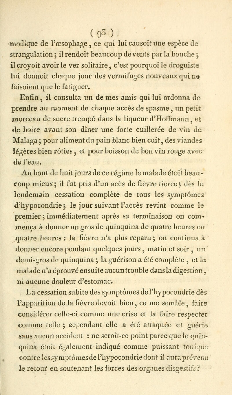( &3 ) _ '_ modique de l'œsophage, ce qui lui causoit une espèce de strangulation ; il rendoit beaucoup de vents par la bouche ; ilcrojoit avoir le ver solitaire, c'est pourquoi le droguiste lui donnoit chaque jour des vermifuges nouveaux qui na faisoient que le fatiguer. Enfin, il consulta un de mes amis qui lui ordonna de prendre au moment de chaque accès de spasme, un petit înorceau de sucre trempé dans la liqueur d'Hoffmann, et de boire avant son dîner une forte cuillerée de vin de Malaga ; pour aliment du pain blanc bien cuit, des viandes légères bien rôties, et pour boisson de bon vin rouge avec de l'eau. Au bout de huit jours de ce régime le malade étoit beau- coup mieux5 il fut pris d'un acès de fièvre tierce, dès le lendemain cessation complète de tous les sjmptomes d'hypocondrie5 le jour suivant l'accès revint comme le premier, immédiatement après sa terminaison on corn* înença à donner un gros de quinquina de quatre heures en quatre heures : la fièvre n'a plus reparu 5 on continua à donner encore pendant quelques jours, matin et soir, un demi-gros de quinquina j la guérison a été complète , et le malade n'a éprouvé ensuite aucuntrouble dans la digestion, ni aucune douleur d'estomac. La cessation subite des sj^mptômes de l'hypocondrie dès l'apparition de la fièvre devoit bien, ce me semble, faire considérer celle-ci comme une crise et la faire respecter comme telle j cependant elle a été attaquée et guérie sans aucun accident : ne seroit-ce point parce que le quin- quina éioit également indiqué comme puissant tonique contre les symptômes de l'hypocondrie dont il aura prévenu le retour en soutenant les forces des organes disgestifs?