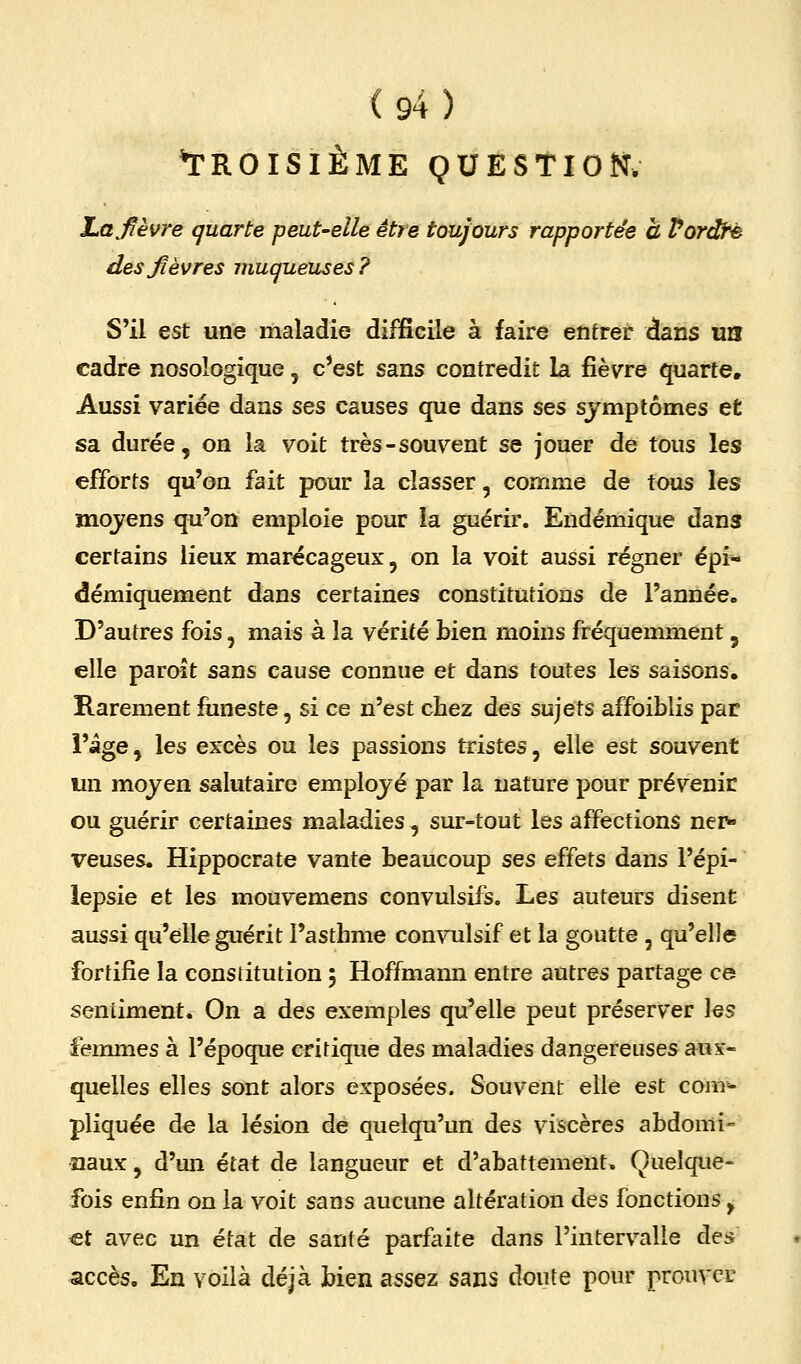 ^TROISIÈME QUESTION. Lafèvre quarte peut-elle être toujours rapportée a Vordté des fièvres muqueuses? S'il est une maladie difficile à faire entrer dans un cadre nosologique, c*est sans contredit la fièvre quarte. Aussi variée dans sqs causes que dans ses symptômes et sa durée, on la voit très-souvent se jouer de tous les efforts qu'on fait pour la classer, comme de tous les mojens qu'on emploie pour la guérir. Endémique dans certains lieux marécageux, on la voit aussi régner épi« démiquement dans certaines constitutions de l'année. D'autres fois, mais à la vérité bien moins fréquemment, elle paroît sans cause connue et dans toutes les saisons. Rarement funeste, si ce n'est cbez des sujets affoiblis par i'âge, les excès ou les passions tristes, elle est souvent un moyen salutaire employé par la nature pour prévenir ou guérir certaines maladies , sur-tout les affections nei> veuses. Hippocrate vante beaucoup ses effets dans l'épi- lepsie et les mouvemens convulsLfs. Les auteurs disent aussi qu'elle guérit l'asthme convulsif et la goutte , qu'elle fortifie la constitution 5 Hoffmann entre autres partage ce sentiment. On a des exemples qu'elle peut préserver \qs femmes à l'époque critique des maladies dangereuses aux- quelles elles sont alors exposées. Souvent elle est com^ pliquée de la lésion de quelqu'un des viscères abdomi- naux , d'un état de langueur et d'abattement» Quelque- fois enfin on la voit sans aucune altération des fonctions, €t avec un état de santé parfaite dans l'intervalle des accès. En voilà déjà bien assez sans doute pour prouver