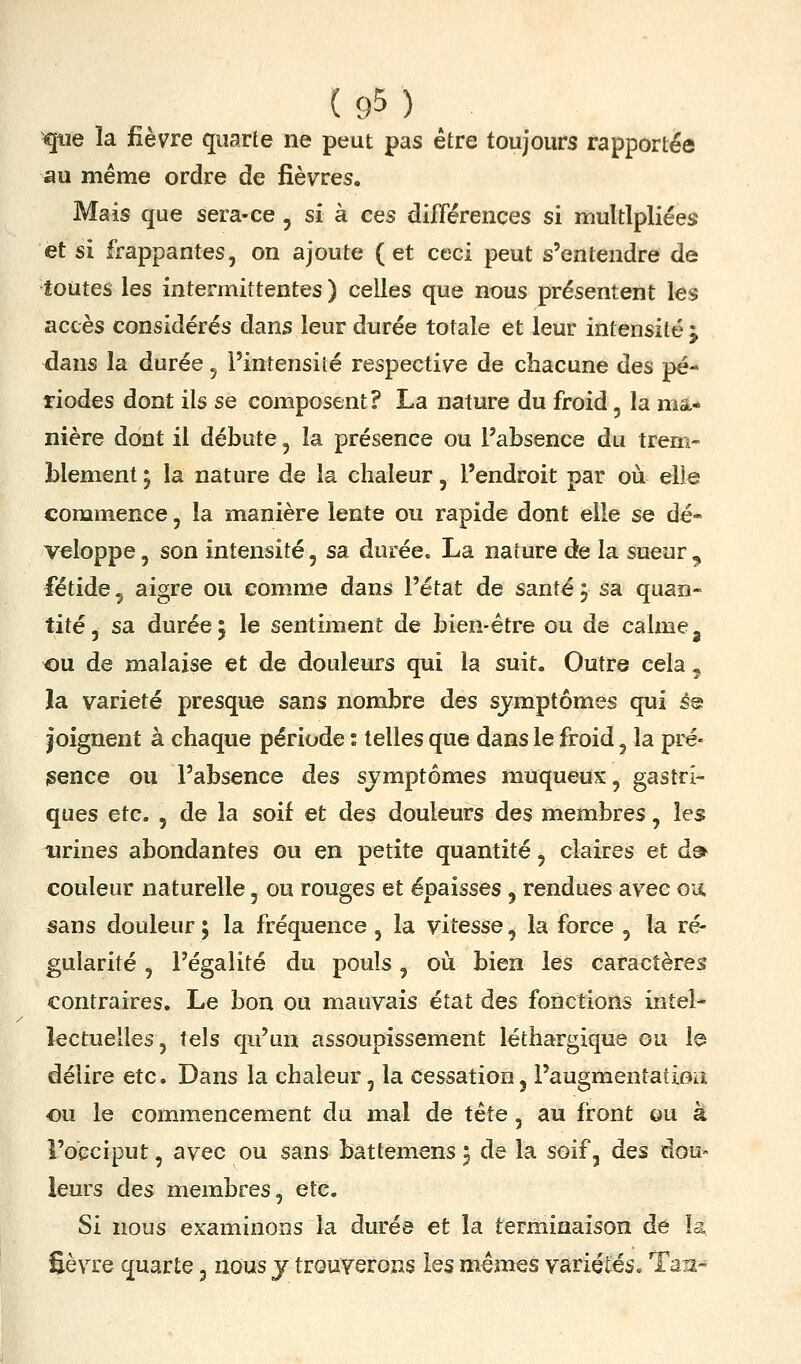 <pe îa fièvre quarte ne peut pas être toujours rapportée «u même ordre de fièvres. Mais que sera-ce , si à ces différences si multipliées et si frappantes, on ajoute (et ceci peut s'entendre de toutes les intermittentes ) celles que nous présentent les accès considérés dans leur durée totale et leur intensité j dans la durée, l'intensité respective de chacune des pé- riodes dont ils se composent? La nature du froid, la ma- nière dont il débute, la présence ou l'absence du trem- blement ; la nature de la chaleur, l'endroit par où elle commence, la manière lente ou rapide dont elle se dé- veloppe , son intensité, sa durée. La nature de la sueur , fétide, aigre ou comme dans l'état de santé j sa. quan- tité, sa durée 5 le sentiment de bien-être ou de calme ^ ou de malaise et de douleurs qui la suit. Outre cela, la variété presque sans nombre des sjmptômes qui é® joignent à chaque période : telles que dans le froid, la pré- isence ou l'absence des sjmptômes muqueux, gastri- ques etc. , de la soif et des douleurs des membres, les urines abondantes ou en petite quantité, claires et d» couleur naturelle, ou rouges et épaisses , rendues avec ou sans douleur ; la fréquence, la vitesse, la force , la ré- gularité , l'égalité du pouls, où bien les caractères contraires. Le bon ou mauvais état des fonctions intel- lectuelles, tels qu'un assoupissement léthargique ou la délire etc. Dans la chaleur, la cessation, l'augmentatîoa ou le commencement du mal de tête, au front ou à l'occiput, avec ou sans battemens 5 de la soif, des dou- leurs des membres, etc. Si nous examinons la durée et la terminaison de la, Sèvre quarte, nous y trouverons les mêmes variétés, Taxx-