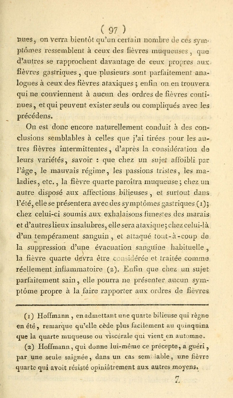 îaueSj on Verra bientôt qu'un certain nombre de ces sym- ptomes ressemblent à ceux des lièvres muqueuses , que d'autres se rapprochent davantage de ceux propres aux. fièvres gastriques , que plusieurs sont parfaitement ana- logues à ceux des fièvres ataxiques j enfin on en trouvera qui ne conviennent à aucun des ordres de fièvres conti- nues, et qui peuvent exister seuls ou compliqués avec les précédens. On est donc encore naturellement conduit à des con- clusions semblables à celles que j'ai tirées pour les au- tres fièvres intermittentes, d'après la considéraîion de leurs variétés, savoir ; que chez un sujet afToibli par l'âge, le mauvais régime, les passions tristes, les ma- ladies, etc., la fièvre quarteparoîtra muqueuse; chez un autre disposé aux affections biiijeuses , et surtout dans l'été, elle se présentera avec des symptômes gastriques (i) j chez celui-ci soumis aux exhalaisons funestes des marais et d'autres lieux insalubres, elle sera ataxique j chez celui-là d'un tempérament sanguin, et attaqué tout-à-coup de la suppression d'une évacuation sanguine habituelle , la fièvre quarte devra être ccosidérée et traitée comme réellement inflammatoire (2). Enfin que chez un sujet parfaitement sain, elle pourra ne présenter aucun sym- ptôme propre à la faire rapporter aux ordres de fièvres (1) Hoffmann , en admettant une quarte bilieuse qui règne en été , remarque qu'elle cède plus facilement au quinquina t[ue la quarte muqueuse ou Yiscérale qui vient^^en automne. (2) Hoffmann, qui donne lui-même ce précepte, a guéri ^ par une seule saignée, dans un cas sem îable, une fièvre quarte qui avoit résisté opiniâtrement aux autres moyens» 1 ^