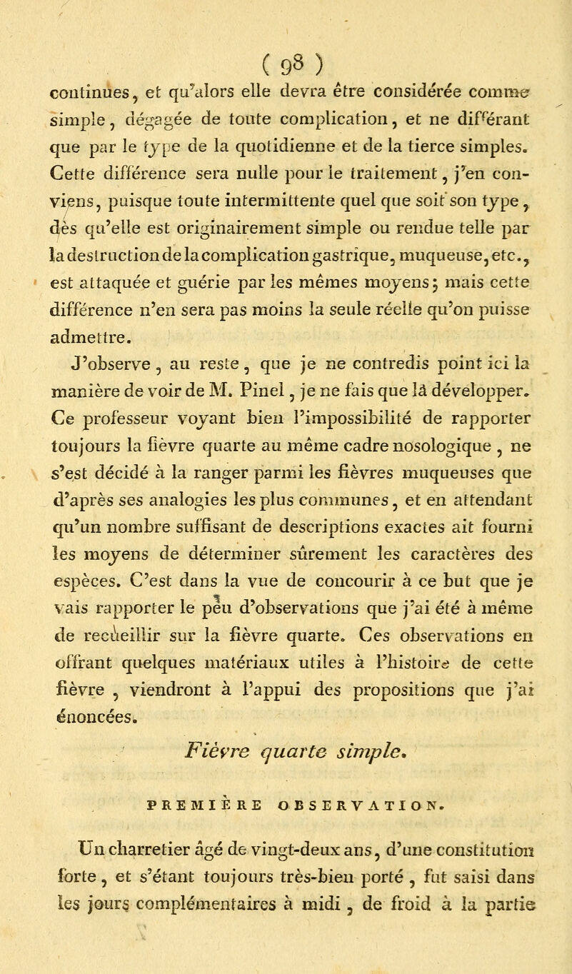continues, et qu'alors elle devra être considérée comnie' simple, dégagée de toute complication, et ne diFérant que par le tjpe de la quotidienne et de la tierce simples. Cette différence sera nulle pour le traitement, j^en con- viens, puisque toute intermittente quel que soit son type ^ dès qu'elle est originairement simple ou rendue telle par la destruction de la complication gastrique, muqueuse, etc., est attaquée et guérie parles mêmes mojensj mais cette différence n'en sera pas moins la seule réelle qu'on puisse admettre. J'observe , au reste, que je ne contredis point ici la manière de voir de M. Pinel, je ne fais que là développer. Ce professeur voyant bien l'impossibilité de rapporter toujours la fièvre quarte au même cadre nosologique , ne s'est décidé à la ranger parmi les fièvres muqueuses que d'après ses analogies les plus communes, et en attendant qu'un nombre suffisant de descriptions exactes ait fourni les moyens de déterminer sûrement les caractères des espèces. C'est dans la vue de concourir à ce but que je vais rapporter le peu d'observations que j'ai été à même de reci!ieillir sur la fièvTe quarte. Ces observations en offrant quelques matériaux utiles à l'histoire de cette fièvre , viendront à l'appui des propositions que j'ai énoncées^ Fièvre quarte simple, PREMIÈRE OBSERVATION. Un charretier âgé de vingt-deux ans, d'une constitution forte, et s'étant toujours très-bien porté , fut saisi dans les jour§ complémentaires à midi, de froid à la partie