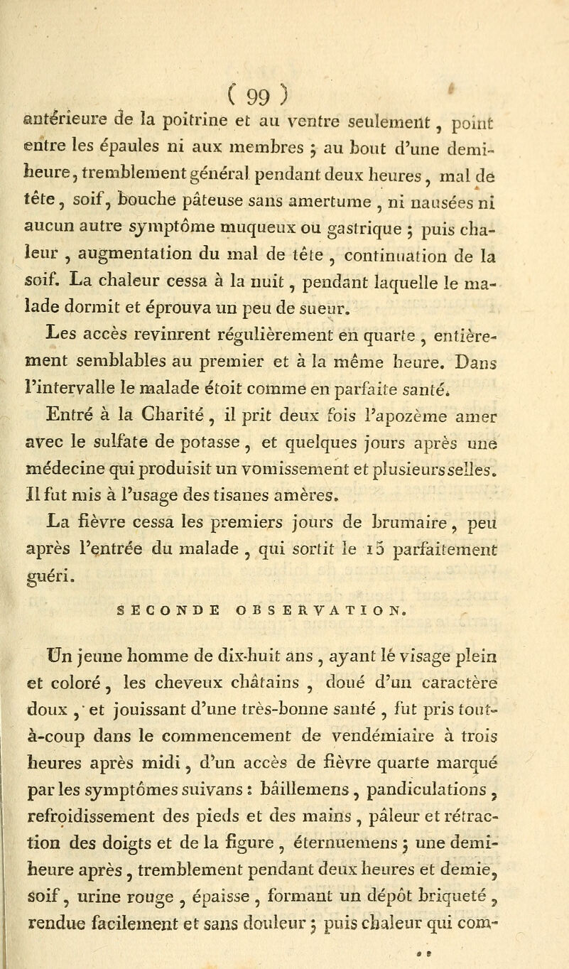 antérieure de la poitrine et au ventre seulement, point entre les épaules ni aux membres 5 au bout d'une demi- heure, tremblement général pendant deux heures, mal dô tête 5 soif, bouche pâteuse sans amertume , ni nausées ni aucun autre sjmptôme muqueux ou gastrique ; puis cha- leur , augmentation du mal de tête , continuation de la soif. La chaleur cessa à la nuit, pendant laquelle le ma- lade dormit et éprouva un peu de sueur. Les accès revinrent régulièrement en quarte , entière- ment semblables au premier et à la même heure. Dans l'intervalle le malade étoit comme en parfaite santé* Entré à la Charité, il prit deux fois l'apozème amer avec le sulfate de potasse, et quelques jours après une médecine qui produisit un vomissement et plusieurs selles. Il fut mis à l'usage des tisanes amères. La fièvre cessa les premiers jours de brumaire, peu après l'entrée du malade , qui sortit le 13 parfaitement guéri. SECONDE OBSERVATION. J5n jeune homme de dix-huit ans , ayant lé visage plein et coloré, les cheveux châtains , doué d'un caractère doux ,• et jouissant d'une très-bonne santé , fut pris tout- à-coup dans le commencement de vendémiaire à trois heures après midi, d'un accès de fièvre quarte marqué par les symptômes suivans : bâillemens, pandiculations , refrçidissement des pieds et des mains , pâleur et rétrac- tion des doigts et de la figure , éternuemens j une demi- heure après, tremblement pendant deux heures et demie, soif, urine rouge , épaisse , formant un dépôt briqueté ^ rendue facilement et sans douleur j puis chaleur qui com-