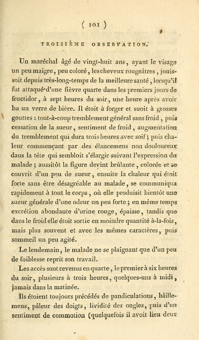 # TROISIÈBIE observation; Un maréchal âgé de vingt-huit ans, ayant le visaga un peu maigre 5 peu coloré, les cheveux rougeâtres , jouis- soit depuis très-long-temps de la meilleure santé, lorsqu'il fut attaqué'd'une fièvre quarte dans les premiers jours de fructidor, à sept heures du soir, une heure après avoir Lu un verre de bière. Il étoit à forger et suoit à grosses gouttes : tout-à-coup tremblement général sans froid , puis cessation de la sueur, sentiment de froid , augmentation du tremblement qui dura trois heures avec soif; puis cha- leur commençant par des élancemens non douloureux dans la tête qui sembloit s'élargir suivant l'expression du malade ; aussitôt la figure devint brûlante , colorée et se couvrit d'un peu de sueur, ensuite la chaleur qui éloit forte sans être désagréable au malade, se communiqua rapidement à tout le corps , où elle produisit bientôt une sueur générale d'une odeur un peu forte 5 en même temps excrétion abondante d'urine rouge, épaisse, tandis que dans le froid elle étoit sortie en moindre quantité à-la-fois, mais plus souvent et avec les mêmes caractères, puis sommeil un peu agité. Le lendemain, le malade ne se plaignant que d'un peu de foiblesse reprit son travail. Les accès sont revenus en quarte, le premier à six heures du soir, plusieurs à trois heures, quelques-uns à midi, jamais dans la matinée. Ils étoient toujours précédés de pandiculations, bâilîe- mens, pâleur des doigts, lividité des ongles, puis d'un sentiment de commotion (quelquefois il a voit lieu deux