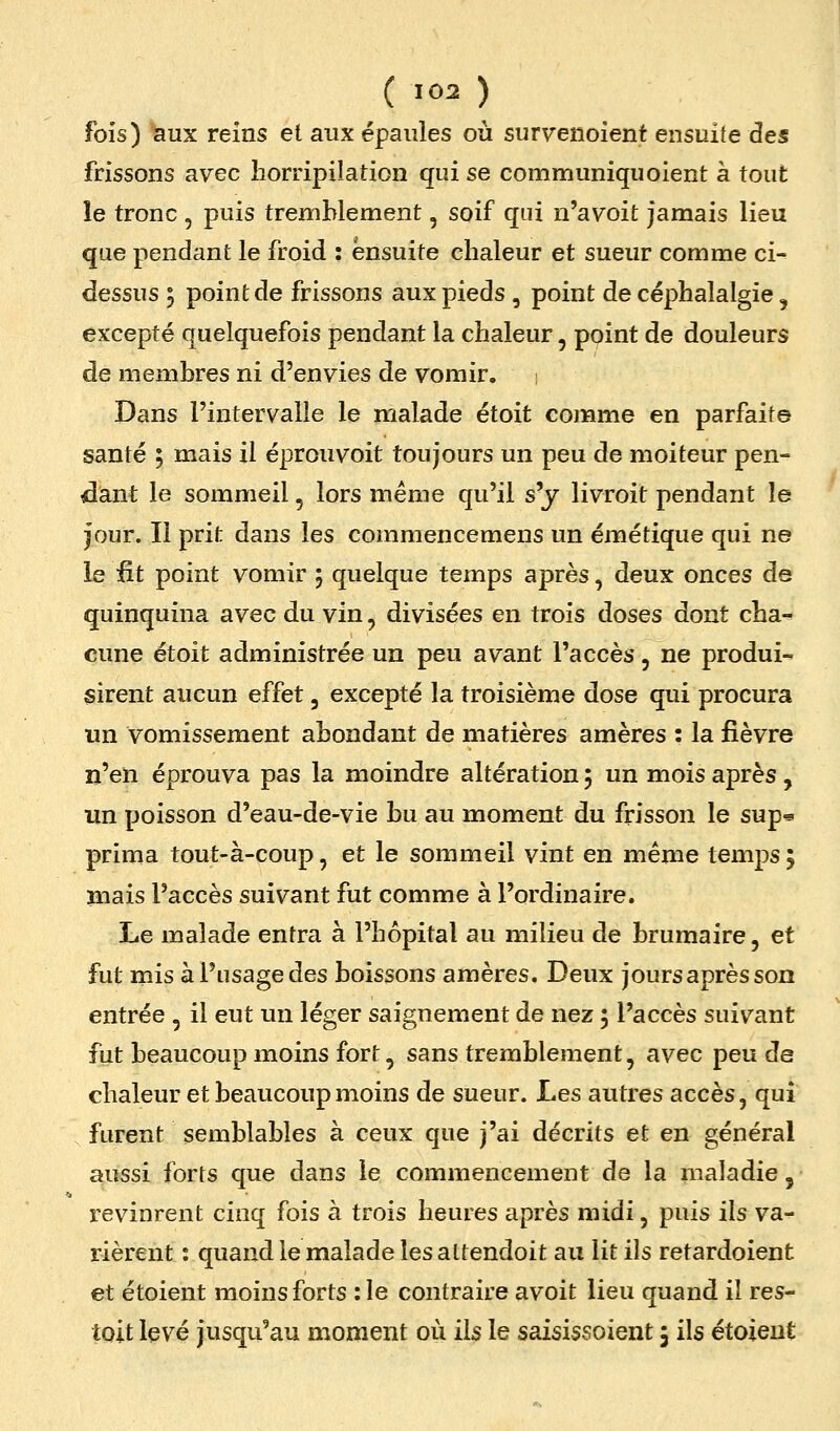 fois) ^ux reins et aux épaules où survenoient ensuite des frissons avec horripilation qui se communiquoient a tout le tronc , puis tremblement, soif qui n'avoit jamais lieu que pendant le froid : ensuite chaleur et sueur comme ci^ dessus ; point de frissons aux pieds , point de céphalalgie, excepté quelquefois pendant la chaleur, point de douleurs de membres ni d'envies de vomir, i Dans l'intervalle le malade étoit comme en parfaite santé ; mais il éprouvoit toujours un peu de moiteur pen- dant le sommeil, lors même qu'il s'y livroit pendant le jour. Il prit dans les commencemens un émétique qui ne le fit point vomir 5 quelque temps après, deux onces de quinquina avec du vin, divisées en trois doses dont cha-^ cune étoit administrée un peu avant l'accès, ne produis sirent aucun effet, excepté la troisième dose qui procura un vomissement abondant de matières amères : la fièvre n'en éprouva pas la moindre altération 5 un mois après, un poisson d'eau-de-vie bu au moment du frisson le sup« prima tout-à-coup, et le sommeil vint en même temps ; mais l'accès suivant fut comme à l'ordinaire. Le malade entra à l'hôpital au milieu de brumaire, et fut mis à l'usage des boissons amères. Deux jours après son entrée , il eut un léger saignement de nez ; l'accès suivant fut beaucoup moins fort, sans tremblement, avec peu de chaleur et beaucoup moins de sueur. Les autres accès, qui furent semblables à ceux que j'ai décrits et en général aussi forts que dans le commencement de la maladie, revinrent cinq fois à trois heures après midi, puis ils va- rièrent : quand le malade les attendoit au lit ils retardoient et étoient moins forts : le contraire avoit lieu quand il res- toit levé jusqu'au moment où ils le saisissoient 5 ils étoient