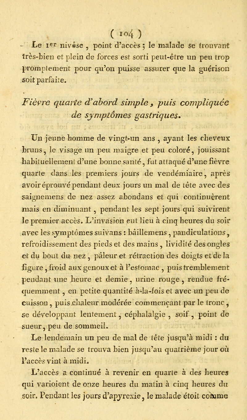 ' Le ler niv®se , point d'accès ; le malade se frouvant très-bien et plein de forces est sorti peut-être un peu trop promptement pour qu'on puisse assurer que la guérison soit parfaite. Fièvre quarle d'abord simple ^ puis compliquée de symptômes gastriques* Un jeune homme de vingt-un ans , ajant les cheveux bruns, le visage un peu maigre et peu coloré, jouissant habiiuellement d'une bonne santé, fut attaqué d'une fièvre quarte dans les premiers jours de vendémiaire, après avoir éprouvé pendant deux jours un mal de tête avec des saignemens de nez assez abondans et qui continuèrent mais en diminuant, pendant les sept jours qui suivirent îe premier accès» L'invasion eut lieu à cinq heures du soir avec les symptômes suivans : bâillemens, pandiculations ^ refroidissement des pieds et des mains , lividité des ongles et du bout du nez , pâleur et rétraction des doigts et de la figure, froid aux genoux et à l'estomac , puis tremblement pendant ime heure et demie, urine rouge, rendue fré- quemment , en petite quantité à-ia-fois et avec un peu de cuisson, puis chaleur modérée commençant par le tronc, se développant lentement, céphalalgie, soif, point de sueur, peu de sommeil. Le lendemain un peu de mal de Xèie jusqu'à midi : du reste le malade se trouva bien jusqu'au quatrième jour où l'accès vint à midi. L'accès a continué à revenir en quarte à des heures qui varioient de onze heures du matin à cinq heures du soir. Pendant les jours d'apjrexie, le malade étoit colsame
